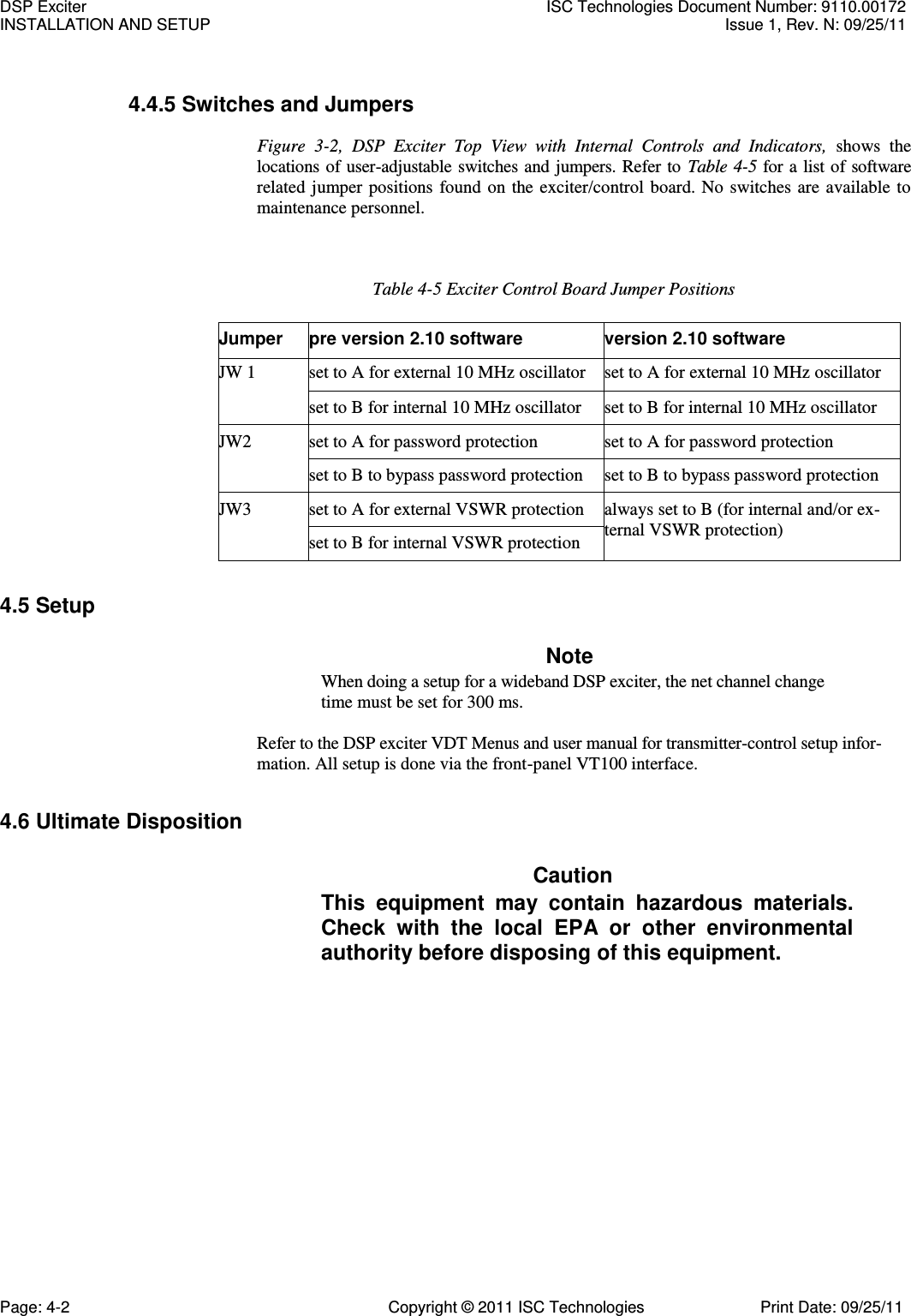   4.4.5 Switches and Jumpers Figure  3-2,  DSP  Exciter  Top  View  with  Internal  Controls  and  Indicators,  shows  the locations of user-adjustable switches and jumpers. Refer to  Table 4-5 for a  list of software related  jumper positions  found on the  exciter/control  board.  No  switches are available  to maintenance personnel. Table 4-5 Exciter Control Board Jumper Positions Jumper pre version 2.10 software version 2.10 software JW 1 set to A for external 10 MHz oscillator set to A for external 10 MHz oscillator set to B for internal 10 MHz oscillator set to B for internal 10 MHz oscillator JW2 set to A for password protection set to A for password protection set to B to bypass password protection set to B to bypass password protection JW3 set to A for external VSWR protection always set to B (for internal and/or ex- ternal VSWR protection) set to B for internal VSWR protection 4.5 Setup Note When doing a setup for a wideband DSP exciter, the net channel change time must be set for 300 ms.  Refer to the DSP exciter VDT Menus and user manual for transmitter-control setup infor-mation. All setup is done via the front-panel VT100 interface. 4.6 Ultimate Disposition Caution This  equipment  may  contain  hazardous  materials. Check  with  the  local  EPA  or  other  environmental authority before disposing of this equipment. DSP Exciter  ISC Technologies Document Number: 9110.00172 INSTALLATION AND SETUP  Issue 1, Rev. N: 09/25/11 Page: 4-2  Copyright © 2011 ISC Technologies  Print Date: 09/25/11 