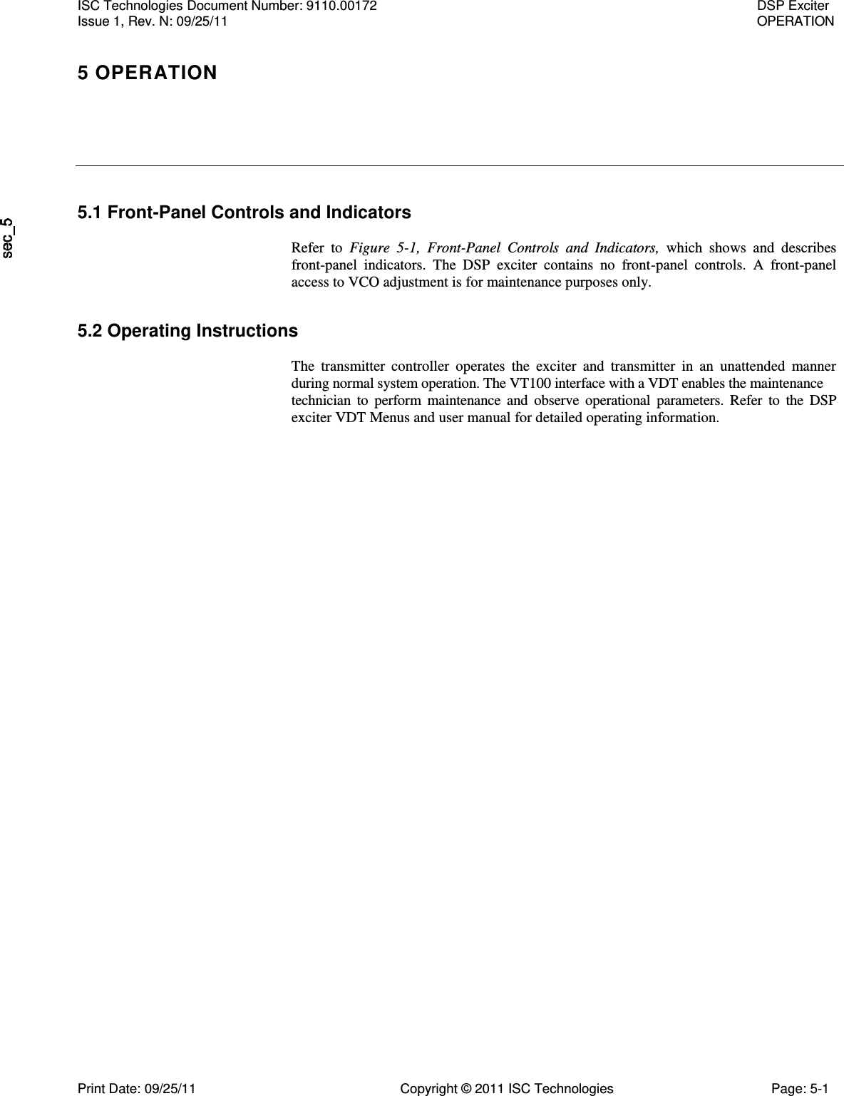   5.1 Front-Panel Controls and Indicators  Refer  to  Figure  5-1,  Front-Panel  Controls  and  Indicators,  which  shows  and  describes front-panel  indicators.  The  DSP  exciter  contains  no  front-panel  controls.  A  front-panel access to VCO adjustment is for maintenance purposes only. 5.2 Operating Instructions  The  transmitter  controller  operates  the  exciter  and  transmitter  in  an  unattended  manner during normal system operation. The VT100 interface with a VDT enables the maintenance  technician  to  perform  maintenance  and  observe  operational  parameters.  Refer  to  the  DSP exciter VDT Menus and user manual for detailed operating information. ISC Technologies Document Number: 9110.00172  DSP Exciter Issue 1, Rev. N: 09/25/11  OPERATION 5 OPERATION  Print Date: 09/25/11  Copyright © 2011 ISC Technologies  Page: 5-1 