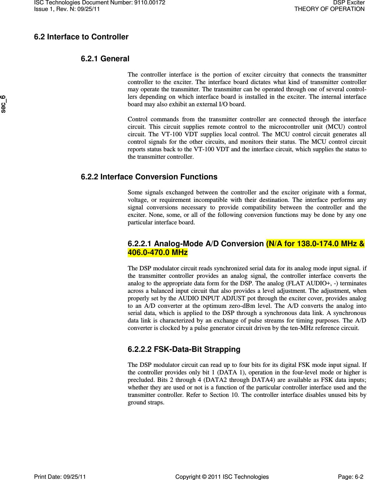   6.2 Interface to Controller 6.2.1 General  The  controller  interface  is  the  portion  of  exciter  circuitry  that  connects  the  transmitter controller  to  the  exciter.  The  interface  board  dictates  what  kind  of  transmitter  controller may operate the transmitter. The transmitter can be operated through one of several control-lers depending  on  which  interface board  is installed  in  the  exciter.  The  internal  interface board may also exhibit an external I/O board.  Control  commands  from  the  transmitter  controller  are  connected  through  the  interface circuit.  This  circuit  supplies  remote  control  to  the  microcontroller  unit  (MCU)  control circuit.  The  VT-100  VDT  supplies  local  control.  The  MCU  control  circuit  generates  all control  signals  for  the  other  circuits,  and  monitors  their  status.  The  MCU  control  circuit reports status back to the VT-100 VDT and the interface circuit, which supplies the status to the transmitter controller. 6.2.2 Interface Conversion Functions  Some  signals  exchanged  between  the  controller  and  the  exciter  originate  with  a  format, voltage,  or  requirement  incompatible  with  their  destination.  The  interface  performs  any signal  conversions  necessary  to  provide  compatibility  between  the  controller  and  the exciter. None, some, or all of the following conversion functions may be done by any one particular interface board. 6.2.2.1 Analog-Mode A/D Conversion (N/A for 138.0-174.0 MHz &amp; 406.0-470.0 MHz  The DSP modulator circuit reads synchronized serial data for its analog mode input signal. if the  transmitter  controller  provides  an  analog  signal,  the  controller  interface  converts  the analog to the appropriate data form for the DSP. The analog (FLAT AUDIO+, -) terminates across a balanced input circuit that also provides a level adjustment. The adjustment, when properly set by the AUDIO INPUT ADJUST pot through the exciter cover, provides analog to  an  A/D  converter  at  the  optimum  zero-dBm  level.  The  A/D  converts  the  analog  into serial data,  which is applied to the  DSP through a synchronous data link.  A synchronous data link  is characterized by an exchange of pulse  streams for  timing purposes. The  A/D converter is clocked by a pulse generator circuit driven by the ten-MHz reference circuit. 6.2.2.2 FSK-Data-Bit Strapping  The DSP modulator circuit can read up to four bits for its digital FSK mode input signal. If the controller provides only  bit 1  (DATA 1), operation in the four-level  mode or higher is precluded.  Bits 2  through 4  (DATA2 through DATA4) are available as FSK data  inputs; whether they are used or not is a function of the particular controller interface used and the transmitter controller.  Refer to Section 10.  The controller interface disables  unused  bits by ground straps. ISC Technologies Document Number: 9110.00172  DSP Exciter Issue 1, Rev. N: 09/25/11  THEORY OF OPERATION  Print Date: 09/25/11  Copyright © 2011 ISC Technologies  Page: 6-2 