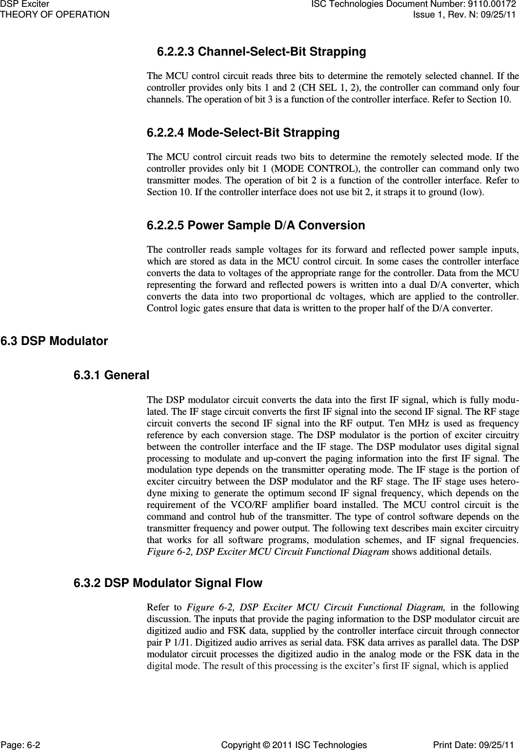   6.2.2.3 Channel-Select-Bit Strapping  The MCU control circuit reads three bits to determine the remotely selected channel. If the controller provides only bits 1 and 2 (CH SEL 1, 2), the controller can command only four channels. The operation of bit 3 is a function of the controller interface. Refer to Section 10. 6.2.2.4 Mode-Select-Bit Strapping  The  MCU  control  circuit  reads  two  bits  to  determine  the  remotely  selected  mode.  If  the controller provides only bit  1  (MODE  CONTROL), the  controller  can command only two transmitter  modes. The operation of bit 2 is a  function of the controller interface. Refer to Section 10. If the controller interface does not use bit 2, it straps it to ground (low). 6.2.2.5 Power Sample D/A Conversion  The  controller  reads  sample  voltages  for  its  forward  and  reflected  power  sample  inputs, which are stored as data in the MCU control circuit. In some cases the controller interface converts the data to voltages of the appropriate range for the controller. Data from the MCU representing the  forward and  reflected powers is  written into  a  dual  D/A  converter,  which converts  the  data  into  two  proportional  dc  voltages,  which  are  applied  to  the  controller. Control logic gates ensure that data is written to the proper half of the D/A converter. 6.3 DSP Modulator 6.3.1 General  The DSP modulator circuit converts the data into the first IF signal, which is fully modu-lated. The IF stage circuit converts the first IF signal into the second IF signal. The RF stage circuit  converts  the  second  IF  signal  into  the  RF  output.  Ten  MHz  is  used  as  frequency reference by  each  conversion  stage.  The  DSP  modulator  is  the  portion  of  exciter  circuitry between the controller  interface  and  the IF stage. The  DSP  modulator  uses  digital  signal processing  to modulate and up-convert the paging information  into the  first IF signal. The modulation type depends on the transmitter operating mode. The IF stage is the portion of exciter circuitry between the  DSP modulator and the RF stage. The IF stage uses  hetero-dyne  mixing to  generate  the  optimum  second  IF signal frequency,  which depends  on the requirement  of  the  VCO/RF  amplifier  board  installed.  The  MCU  control  circuit  is  the command  and  control  hub of the transmitter. The  type  of control software depends on  the transmitter frequency and power output. The following text describes main exciter circuitry that  works  for  all  software  programs,  modulation  schemes,  and  IF  signal  frequencies. Figure 6-2, DSP Exciter MCU Circuit Functional Diagram shows additional details. 6.3.2 DSP Modulator Signal Flow  Refer  to  Figure  6-2,  DSP  Exciter  MCU  Circuit  Functional  Diagram,  in  the  following discussion. The inputs that provide the paging information to the DSP modulator circuit are digitized audio and FSK data, supplied by the controller interface circuit through connector pair P 1/J1. Digitized audio arrives as serial data. FSK data arrives as parallel data. The DSP modulator circuit processes  the  digitized audio  in the  analog  mode or  the FSK data in  the digital mode. The result of this processing is the exciter’s first IF signal, which is applied DSP Exciter  ISC Technologies Document Number: 9110.00172 THEORY OF OPERATION  Issue 1, Rev. N: 09/25/11 Page: 6-2  Copyright © 2011 ISC Technologies  Print Date: 09/25/11 