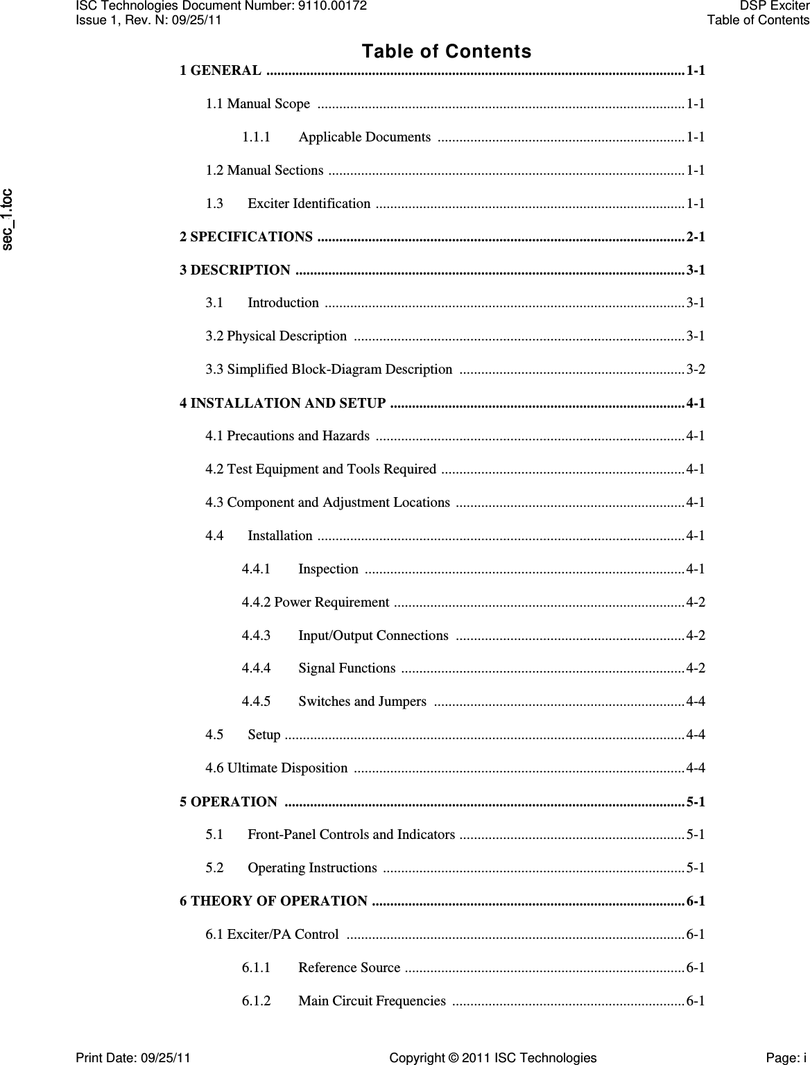   Table of Contents 1 GENERAL  ................................................................................................................... 1-1  1.1 Manual Scope  ..................................................................................................... 1-1  1.1.1  Applicable Documents  .................................................................... 1-1  1.2 Manual Sections  .................................................................................................. 1-1  1.3  Exciter Identification  ..................................................................................... 1-1  2 SPECIFICATIONS  ..................................................................................................... 2-1  3 DESCRIPTION  ........................................................................................................... 3-1  3.1  Introduction  ................................................................................................... 3-1  3.2 Physical Description  ........................................................................................... 3-1  3.3 Simplified Block-Diagram Description  .............................................................. 3-2  4 INSTALLATION AND SETUP  ................................................................................. 4-1  4.1 Precautions and Hazards  ..................................................................................... 4-1  4.2 Test Equipment and Tools Required  ................................................................... 4-1  4.3 Component and Adjustment Locations  ............................................................... 4-1  4.4  Installation  ..................................................................................................... 4-1  4.4.1  Inspection  ........................................................................................ 4-1  4.4.2 Power Requirement  ................................................................................ 4-2  4.4.3  Input/Output Connections  ............................................................... 4-2  4.4.4  Signal Functions  .............................................................................. 4-2  4.4.5  Switches and Jumpers  ..................................................................... 4-4  4.5  Setup .............................................................................................................. 4-4  4.6 Ultimate Disposition  ........................................................................................... 4-4  5 OPERATION  .............................................................................................................. 5-1  5.1  Front-Panel Controls and Indicators  .............................................................. 5-1  5.2  Operating Instructions  ................................................................................... 5-1  6 THEORY OF OPERATION  ...................................................................................... 6-1  6.1 Exciter/PA Control  ............................................................................................. 6-1  6.1.1  Reference Source  ............................................................................. 6-1  6.1.2  Main Circuit Frequencies  ................................................................ 6-1 ISC Technologies Document Number: 9110.00172  DSP Exciter Issue 1, Rev. N: 09/25/11  Table of Contents  Print Date: 09/25/11  Copyright © 2011 ISC Technologies  Page: i 