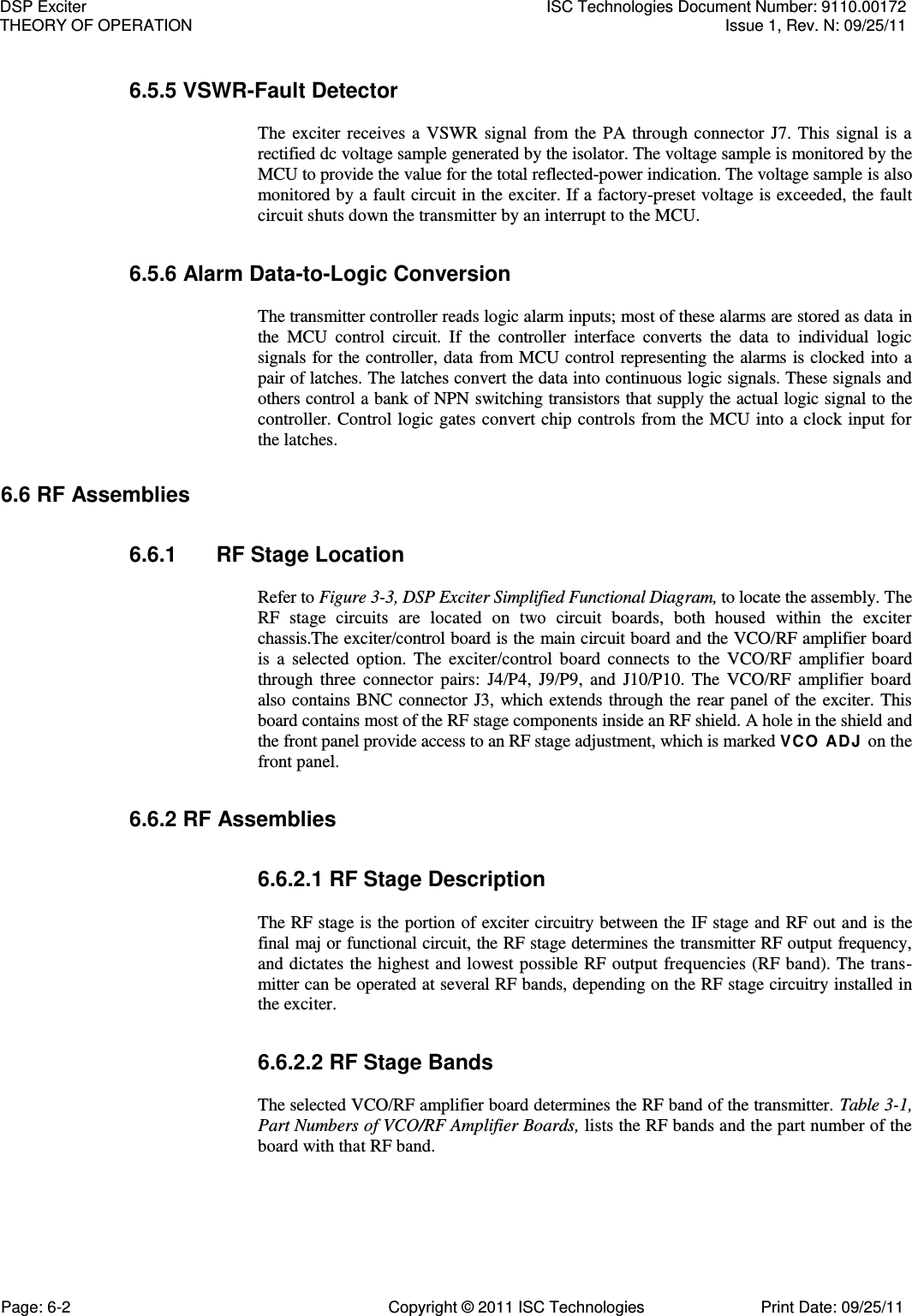   6.5.5 VSWR-Fault Detector  The  exciter  receives  a  VSWR  signal  from  the  PA  through  connector  J7.  This  signal  is  a rectified dc voltage sample generated by the isolator. The voltage sample is monitored by the MCU to provide the value for the total reflected-power indication. The voltage sample is also monitored by a fault circuit in the exciter. If a factory-preset voltage is exceeded, the fault circuit shuts down the transmitter by an interrupt to the MCU. 6.5.6 Alarm Data-to-Logic Conversion  The transmitter controller reads logic alarm inputs; most of these alarms are stored as data in the  MCU  control  circuit.  If  the  controller  interface  converts  the  data  to  individual  logic signals for the controller, data from MCU control representing the alarms is clocked into a pair of latches. The latches convert the data into continuous logic signals. These signals and others control a bank of NPN switching transistors that supply the actual logic signal to the controller. Control logic gates convert chip controls from the MCU into a clock input for the latches. 6.6 RF Assemblies 6.6.1  RF Stage Location  Refer to Figure 3-3, DSP Exciter Simplified Functional Diagram, to locate the assembly. The RF  stage  circuits  are  located  on  two  circuit  boards,  both  housed  within  the  exciter chassis.The exciter/control board is the main circuit board and the VCO/RF amplifier board is  a  selected  option.  The  exciter/control  board  connects  to  the  VCO/RF  amplifier  board through  three  connector  pairs:  J4/P4,  J9/P9,  and  J10/P10.  The  VCO/RF  amplifier  board also contains BNC  connector J3,  which  extends through the rear panel of the exciter.  This board contains most of the RF stage components inside an RF shield. A hole in the shield and the front panel provide access to an RF stage adjustment, which is marked VCO  ADJ on the front panel. 6.6.2 RF Assemblies 6.6.2.1 RF Stage Description  The RF stage is the portion of exciter circuitry between the IF stage and RF out and is the final maj or functional circuit, the RF stage determines the transmitter RF output frequency, and dictates the highest and lowest possible RF output frequencies (RF band). The trans-mitter can be operated at several RF bands, depending on the RF stage circuitry installed in the exciter. 6.6.2.2 RF Stage Bands  The selected VCO/RF amplifier board determines the RF band of the transmitter. Table 3-1, Part Numbers of VCO/RF Amplifier Boards, lists the RF bands and the part number of the board with that RF band. DSP Exciter  ISC Technologies Document Number: 9110.00172 THEORY OF OPERATION  Issue 1, Rev. N: 09/25/11 Page: 6-2  Copyright © 2011 ISC Technologies  Print Date: 09/25/11 