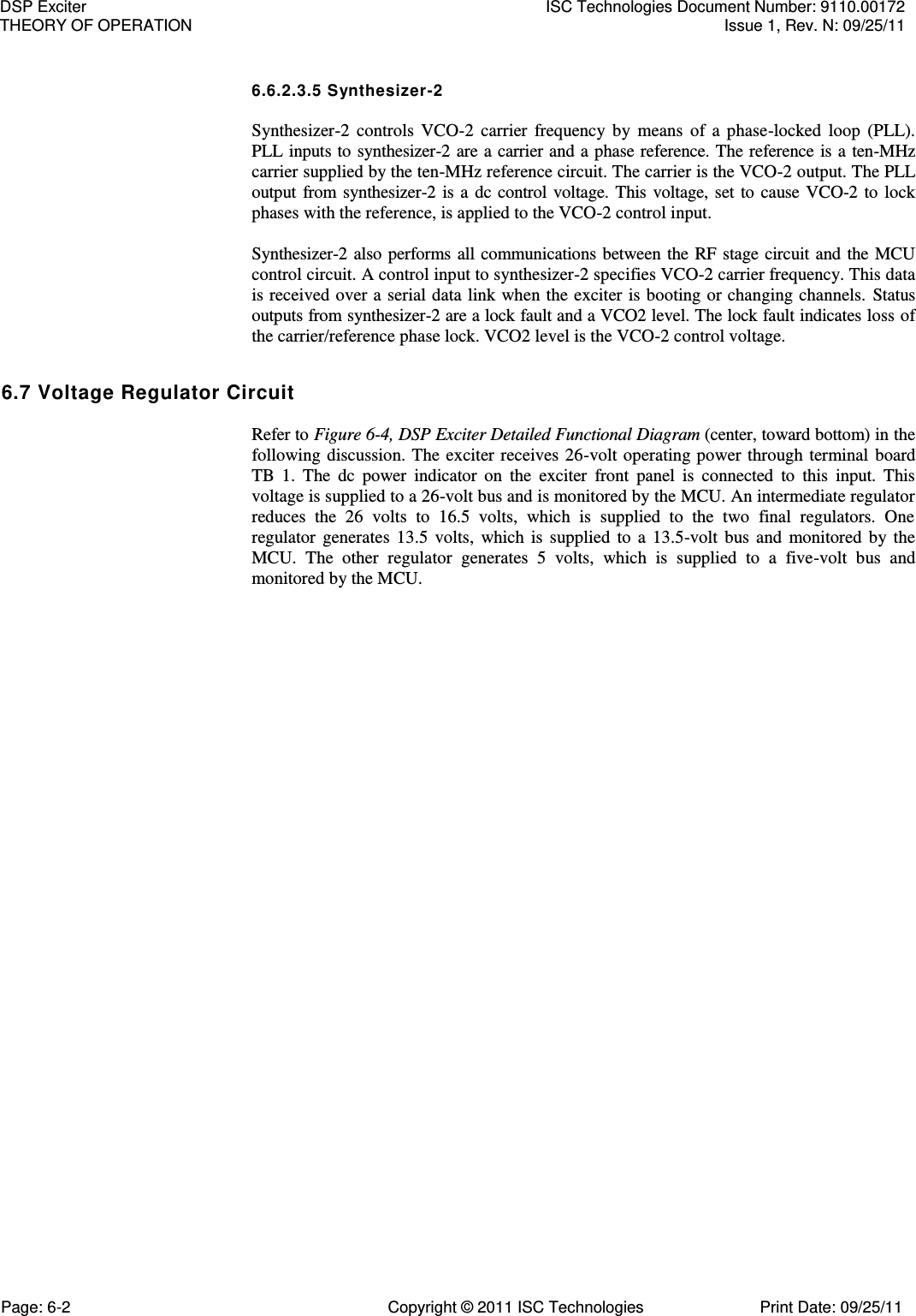   6.6.2.3.5 Synthesizer-2  Synthesizer-2  controls  VCO-2  carrier  frequency  by  means  of  a  phase-locked  loop  (PLL). PLL inputs to synthesizer-2 are a carrier and a phase reference. The reference is a  ten-MHz carrier supplied by the ten-MHz reference circuit. The carrier is the VCO-2 output. The PLL output  from  synthesizer-2 is a  dc control voltage.  This  voltage,  set to  cause VCO-2  to  lock phases with the reference, is applied to the VCO-2 control input.  Synthesizer-2 also performs  all  communications between the RF stage circuit and the  MCU control circuit. A control input to synthesizer-2 specifies VCO-2 carrier frequency. This data is received over a serial data  link when the exciter is booting or changing channels. Status outputs from synthesizer-2 are a lock fault and a VCO2 level. The lock fault indicates loss of the carrier/reference phase lock. VCO2 level is the VCO-2 control voltage. 6.7 Voltage Regulator Circuit  Refer to Figure 6-4, DSP Exciter Detailed Functional Diagram (center, toward bottom) in the following discussion. The exciter receives 26-volt operating power through  terminal  board TB  1.  The  dc  power  indicator  on  the  exciter  front  panel  is  connected  to  this  input.  This voltage is supplied to a 26-volt bus and is monitored by the MCU. An intermediate regulator reduces  the  26  volts  to  16.5  volts,  which  is  supplied  to  the  two  final  regulators.  One regulator  generates  13.5  volts,  which  is  supplied  to  a  13.5-volt  bus  and  monitored  by  the MCU.  The  other  regulator  generates  5  volts,  which  is  supplied  to  a  five-volt  bus  and monitored by the MCU. DSP Exciter  ISC Technologies Document Number: 9110.00172 THEORY OF OPERATION  Issue 1, Rev. N: 09/25/11 Page: 6-2  Copyright © 2011 ISC Technologies  Print Date: 09/25/11 