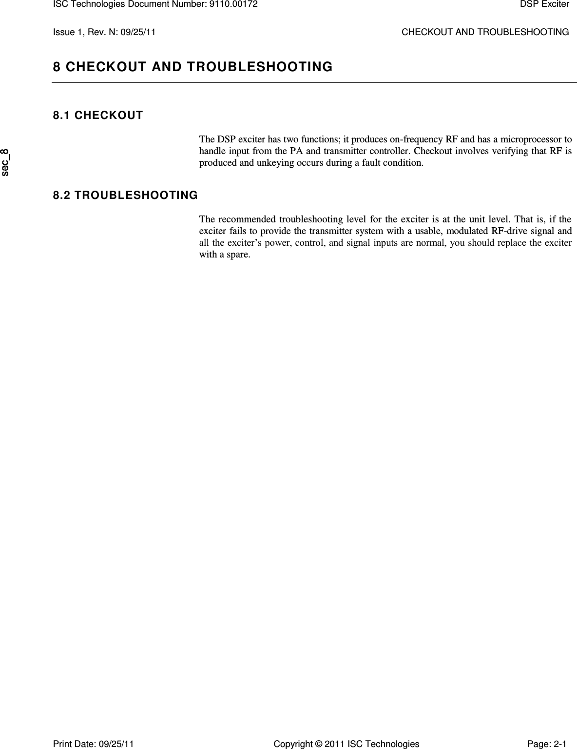   Issue 1, Rev. N: 09/25/11  CHECKOUT AND TROUBLESHOOTING 8 CHECKOUT AND TROUBLESHOOTING 8.1 CHECKOUT  The DSP exciter has two functions; it produces on-frequency RF and has a microprocessor to handle input from the PA and transmitter controller. Checkout involves verifying that RF is produced and unkeying occurs during a fault condition. 8.2 TROUBLESHOOTING  The recommended troubleshooting level  for the exciter is  at the  unit level. That is, if the exciter fails to provide the transmitter system with a usable, modulated RF-drive signal and all the exciter’s power, control, and signal inputs are normal, you should replace the exciter with a spare. ISC Technologies Document Number: 9110.00172  DSP Exciter  Print Date: 09/25/11  Copyright © 2011 ISC Technologies  Page: 2-1 