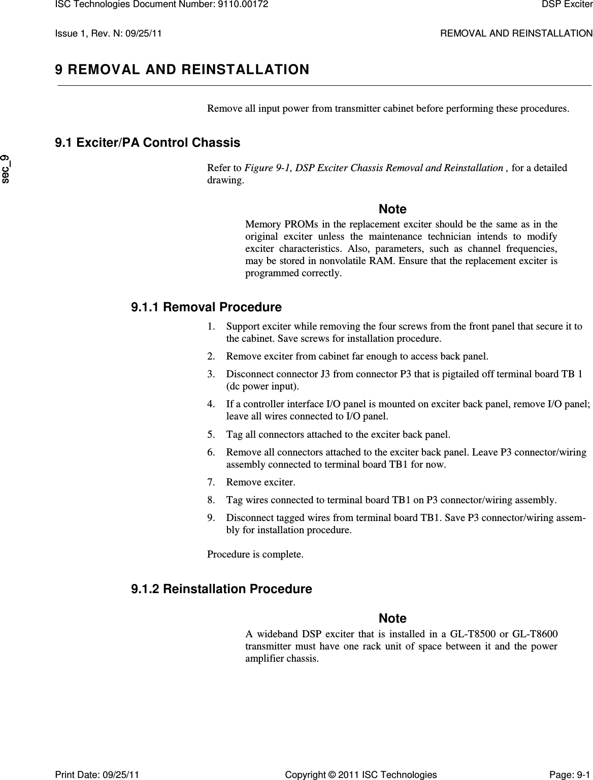   Issue 1, Rev. N: 09/25/11  REMOVAL AND REINSTALLATION 9 REMOVAL AND REINSTALLATION Remove all input power from transmitter cabinet before performing these procedures. 9.1 Exciter/PA Control Chassis  Refer to Figure 9-1, DSP Exciter Chassis Removal and Reinstallation , for a detailed drawing. Note Memory PROMs in the replacement exciter should be the same as in the original  exciter  unless  the  maintenance  technician  intends  to  modify exciter  characteristics.  Also,  parameters,  such  as  channel  frequencies, may be stored in nonvolatile RAM. Ensure that the replacement exciter is programmed correctly. 9.1.1 Removal Procedure 1. Support exciter while removing the four screws from the front panel that secure it to the cabinet. Save screws for installation procedure. 2. Remove exciter from cabinet far enough to access back panel. 3. Disconnect connector J3 from connector P3 that is pigtailed off terminal board TB 1 (dc power input). 4. If a controller interface I/O panel is mounted on exciter back panel, remove I/O panel; leave all wires connected to I/O panel. 5. Tag all connectors attached to the exciter back panel. 6. Remove all connectors attached to the exciter back panel. Leave P3 connector/wiring assembly connected to terminal board TB1 for now. 7. Remove exciter. 8. Tag wires connected to terminal board TB1 on P3 connector/wiring assembly. 9. Disconnect tagged wires from terminal board TB1. Save P3 connector/wiring assem-bly for installation procedure.  Procedure is complete. 9.1.2 Reinstallation Procedure Note A  wideband  DSP  exciter  that  is  installed  in  a  GL-T8500 or  GL-T8600 transmitter  must  have  one  rack  unit  of  space  between  it  and  the  power amplifier chassis. ISC Technologies Document Number: 9110.00172  DSP Exciter  Print Date: 09/25/11  Copyright © 2011 ISC Technologies  Page: 9-1 
