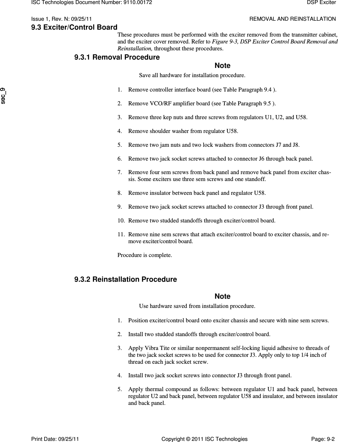   Issue 1, Rev. N: 09/25/11  REMOVAL AND REINSTALLATION 9.3 Exciter/Control Board These procedures must be performed with the exciter removed from the transmitter cabinet, and the exciter cover removed. Refer to Figure 9-3, DSP Exciter Control Board Removal and Reinstallation, throughout these procedures. 9.3.1 Removal Procedure Note Save all hardware for installation procedure. 1. Remove controller interface board (see Table Paragraph 9.4 ).  2. Remove VCO/RF amplifier board (see Table Paragraph 9.5 ).  3. Remove three kep nuts and three screws from regulators U1, U2, and U58.  4. Remove shoulder washer from regulator U58.  5. Remove two jam nuts and two lock washers from connectors J7 and J8.  6. Remove two jack socket screws attached to connector J6 through back panel.  7. Remove four sem screws from back panel and remove back panel from exciter chas- sis. Some exciters use three sem screws and one standoff.  8. Remove insulator between back panel and regulator U58.  9. Remove two jack socket screws attached to connector J3 through front panel.  10. Remove two studded standoffs through exciter/control board.  11. Remove nine sem screws that attach exciter/control board to exciter chassis, and re- move exciter/control board. Procedure is complete. 9.3.2 Reinstallation Procedure Note Use hardware saved from installation procedure. 1. Position exciter/control board onto exciter chassis and secure with nine sem screws.  2. Install two studded standoffs through exciter/control board.  3. Apply Vibra Tite or similar nonpermanent self-locking liquid adhesive to threads of the two jack socket screws to be used for connector J3. Apply only to top 1/4 inch of thread on each jack socket screw.  4. Install two jack socket screws into connector J3 through front panel.  5. Apply thermal compound as  follows: between regulator  U1 and  back panel,  between regulator U2 and back panel, between regulator U58 and insulator, and between insulator and back panel.  ISC Technologies Document Number: 9110.00172  DSP Exciter  Print Date: 09/25/11  Copyright © 2011 ISC Technologies  Page: 9-2 