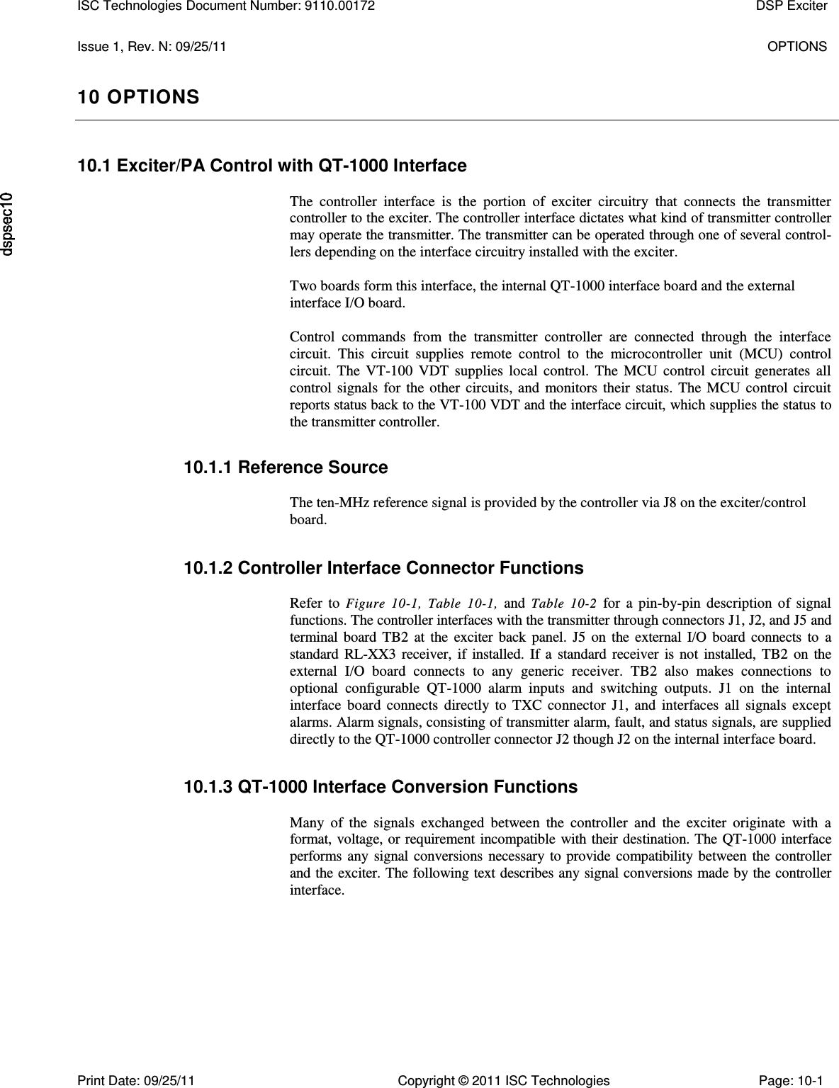   Issue 1, Rev. N: 09/25/11  OPTIONS 10 OPTIONS 10.1 Exciter/PA Control with QT-1000 Interface  The  controller  interface  is  the  portion  of  exciter  circuitry  that  connects  the  transmitter controller to the exciter. The controller interface dictates what kind of transmitter controller may operate the transmitter. The transmitter can be operated through one of several control-lers depending on the interface circuitry installed with the exciter.  Two boards form this interface, the internal QT-1000 interface board and the external interface I/O board.  Control  commands  from  the  transmitter  controller  are  connected  through  the  interface circuit.  This  circuit  supplies  remote  control  to  the  microcontroller  unit  (MCU)  control circuit.  The  VT-100  VDT  supplies  local  control.  The  MCU  control  circuit  generates  all control  signals  for  the  other  circuits,  and  monitors  their  status.  The  MCU  control  circuit reports status back to the VT-100 VDT and the interface circuit, which supplies the status to the transmitter controller. 10.1.1 Reference Source  The ten-MHz reference signal is provided by the controller via J8 on the exciter/control board. 10.1.2 Controller Interface Connector Functions  Refer  to  Figure  10-1,  Table  10-1,  and  Table  10-2  for  a  pin-by-pin  description  of  signal functions. The controller interfaces with the transmitter through connectors J1, J2, and J5 and terminal  board  TB2  at  the  exciter  back  panel.  J5  on  the  external  I/O  board  connects  to  a standard  RL-XX3  receiver,  if  installed.  If  a  standard  receiver  is  not  installed,  TB2  on  the external  I/O  board  connects  to  any  generic  receiver.  TB2  also  makes  connections  to optional  configurable  QT-1000  alarm  inputs  and  switching  outputs.  J1  on  the  internal interface  board  connects  directly  to  TXC  connector  J1,  and  interfaces  all  signals  except alarms. Alarm signals, consisting of transmitter alarm, fault, and status signals, are supplied directly to the QT-1000 controller connector J2 though J2 on the internal interface board. 10.1.3 QT-1000 Interface Conversion Functions  Many  of  the  signals  exchanged  between  the  controller  and  the  exciter  originate  with  a format, voltage, or requirement incompatible with their destination. The QT-1000 interface performs  any  signal  conversions  necessary  to provide compatibility  between  the  controller and the exciter. The following text describes any signal conversions made by the controller interface. ISC Technologies Document Number: 9110.00172  DSP Exciter  Print Date: 09/25/11  Copyright © 2011 ISC Technologies  Page: 10-1 