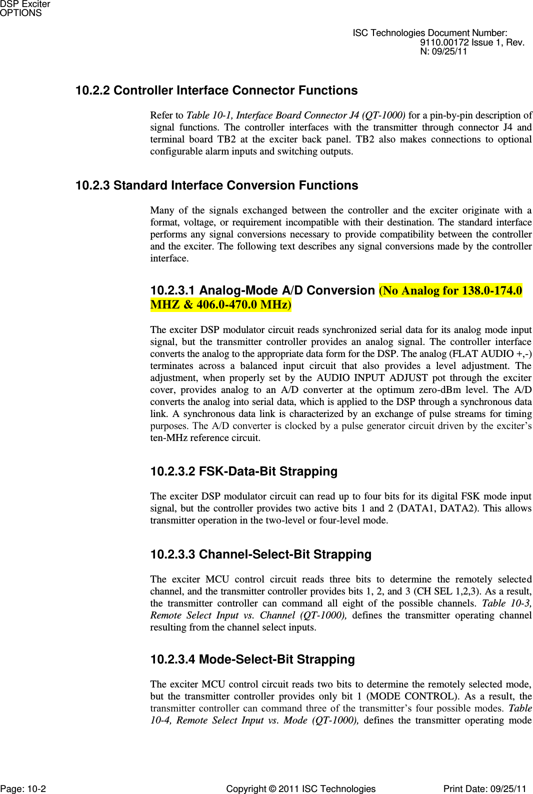   ISC Technologies Document Number: 9110.00172 Issue 1, Rev. N: 09/25/11 10.2.2 Controller Interface Connector Functions  Refer to Table 10-1, Interface Board Connector J4 (QT-1000) for a pin-by-pin description of signal  functions.  The  controller  interfaces  with  the  transmitter  through  connector  J4  and terminal  board  TB2  at  the  exciter  back  panel.  TB2  also  makes  connections  to  optional configurable alarm inputs and switching outputs. 10.2.3 Standard Interface Conversion Functions  Many  of  the  signals  exchanged  between  the  controller  and  the  exciter  originate  with  a format,  voltage, or  requirement incompatible  with  their  destination. The  standard  interface performs any  signal conversions  necessary  to provide  compatibility  between the controller and the exciter. The following text describes any signal conversions made by the controller interface. 10.2.3.1 Analog-Mode A/D Conversion (No Analog for 138.0-174.0 MHZ &amp; 406.0-470.0 MHz)  The exciter DSP modulator circuit reads synchronized serial data for its analog mode input signal,  but  the  transmitter  controller  provides  an  analog  signal.  The  controller  interface converts the analog to the appropriate data form for the DSP. The analog (FLAT AUDIO +,-) terminates  across  a  balanced  input  circuit  that  also  provides  a  level  adjustment.  The adjustment,  when  properly  set  by  the  AUDIO  INPUT  ADJUST  pot  through  the  exciter cover,  provides  analog  to  an  A/D  converter  at  the  optimum  zero-dBm  level.  The  A/D converts the analog into serial data, which is applied to the DSP through a synchronous data link. A  synchronous data  link  is characterized by an exchange of pulse streams  for  timing purposes. The A/D converter is clocked by a pulse generator circuit driven by the exciter’s ten-MHz reference circuit. 10.2.3.2 FSK-Data-Bit Strapping  The exciter DSP modulator circuit can read up to four bits for its digital FSK mode input signal, but the controller  provides two active bits 1  and  2 (DATA1, DATA2). This allows transmitter operation in the two-level or four-level mode. 10.2.3.3 Channel-Select-Bit Strapping  The  exciter  MCU  control  circuit  reads  three  bits  to  determine  the  remotely  selected channel, and the transmitter controller provides bits 1, 2, and 3 (CH SEL 1,2,3). As a result, the  transmitter  controller  can  command  all  eight  of  the  possible  channels.  Table  10-3, Remote  Select  Input  vs.  Channel  (QT-1000),  defines  the  transmitter  operating  channel resulting from the channel select inputs. 10.2.3.4 Mode-Select-Bit Strapping  The exciter MCU control circuit reads  two bits to determine the remotely selected mode, but  the  transmitter  controller  provides  only  bit  1  (MODE  CONTROL).  As  a  result,  the transmitter controller  can command three  of  the  transmitter’s  four  possible  modes.  Table 10-4,  Remote  Select  Input  vs.  Mode  (QT-1000),  defines  the  transmitter  operating  mode DSP Exciter OPTIONS Page: 10-2  Copyright © 2011 ISC Technologies  Print Date: 09/25/11 