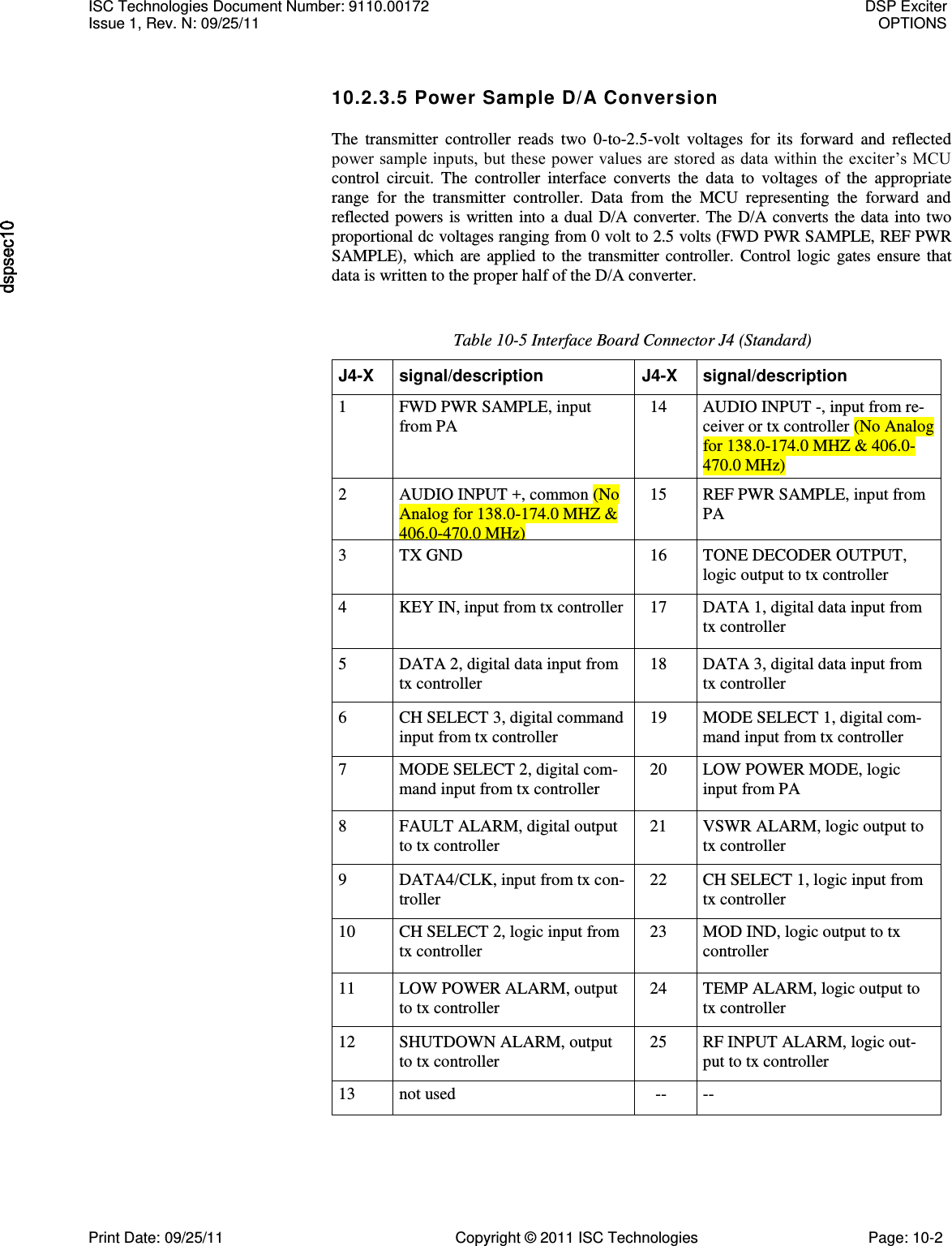   10.2.3.5 Power Sample D/A Conversion The  transmitter  controller  reads  two  0-to-2.5-volt  voltages  for  its  forward  and  reflected power sample inputs, but these power values are stored as data within the exciter’s MCU control  circuit.  The  controller  interface  converts  the  data  to  voltages  of  the  appropriate range  for  the  transmitter  controller.  Data  from  the  MCU  representing  the  forward  and reflected powers is written  into a dual D/A converter.  The D/A converts the data into two proportional dc voltages ranging from 0 volt to 2.5 volts (FWD PWR SAMPLE, REF PWR SAMPLE),  which  are  applied  to  the  transmitter  controller.  Control  logic  gates  ensure that data is written to the proper half of the D/A converter. Table 10-5 Interface Board Connector J4 (Standard) J4-X signal/description J4-X signal/description 1 FWD PWR SAMPLE, input from PA 14 AUDIO INPUT -, input from re- ceiver or tx controller (No Analog for 138.0-174.0 MHZ &amp; 406.0-470.0 MHz) 2 AUDIO INPUT +, common (No Analog for 138.0-174.0 MHZ &amp; 406.0-470.0 MHz) 15 REF PWR SAMPLE, input from PA 3 TX GND 16 TONE DECODER OUTPUT, logic output to tx controller 4 KEY IN, input from tx controller 17 DATA 1, digital data input from tx controller 5 DATA 2, digital data input from tx controller 18 DATA 3, digital data input from tx controller 6 CH SELECT 3, digital command input from tx controller 19 MODE SELECT 1, digital com- mand input from tx controller 7 MODE SELECT 2, digital com- mand input from tx controller 20 LOW POWER MODE, logic input from PA 8 FAULT ALARM, digital output to tx controller 21 VSWR ALARM, logic output to tx controller 9 DATA4/CLK, input from tx con- troller 22 CH SELECT 1, logic input from tx controller 10 CH SELECT 2, logic input from tx controller 23 MOD IND, logic output to tx controller 11 LOW POWER ALARM, output to tx controller 24 TEMP ALARM, logic output to tx controller 12 SHUTDOWN ALARM, output to tx controller 25 RF INPUT ALARM, logic out- put to tx controller 13 not used -- -- ISC Technologies Document Number: 9110.00172  DSP Exciter Issue 1, Rev. N: 09/25/11  OPTIONS  Print Date: 09/25/11  Copyright © 2011 ISC Technologies  Page: 10-2 