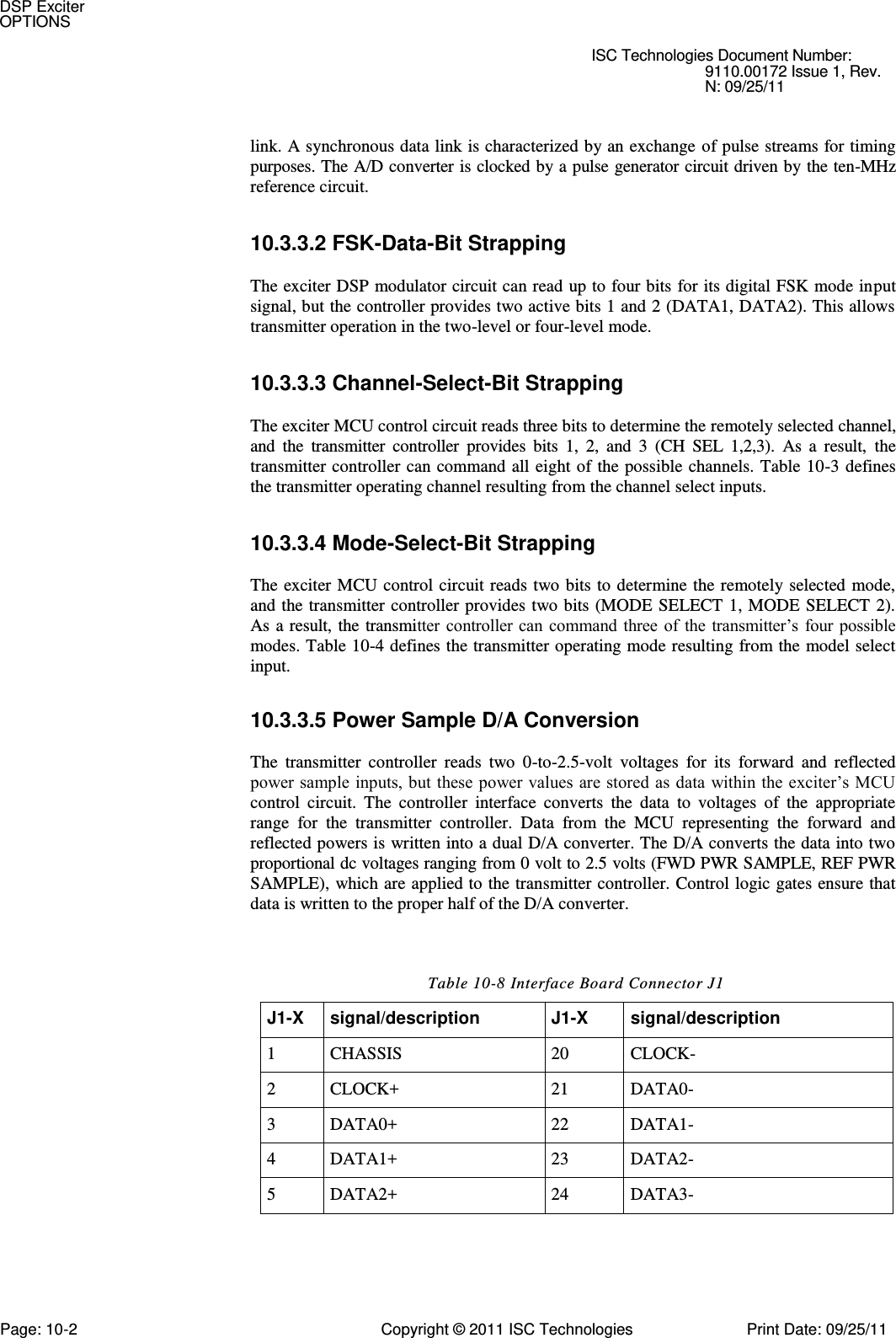   ISC Technologies Document Number: 9110.00172 Issue 1, Rev. N: 09/25/11   link. A synchronous data link is characterized by an exchange  of pulse streams for timing purposes. The A/D converter is clocked by a pulse generator circuit driven by the ten-MHz reference circuit. 10.3.3.2 FSK-Data-Bit Strapping  The exciter DSP modulator circuit can read up to four bits for its digital FSK mode input signal, but the controller provides two active bits 1 and 2 (DATA1, DATA2). This allows transmitter operation in the two-level or four-level mode. 10.3.3.3 Channel-Select-Bit Strapping  The exciter MCU control circuit reads three bits to determine the remotely selected channel, and  the  transmitter  controller  provides  bits  1,  2,  and  3  (CH  SEL  1,2,3).  As  a  result,  the transmitter controller can  command all eight of  the possible  channels. Table 10-3 defines the transmitter operating channel resulting from the channel select inputs. 10.3.3.4 Mode-Select-Bit Strapping  The exciter  MCU control circuit reads  two bits to determine  the remotely selected  mode, and the transmitter controller provides  two bits (MODE  SELECT  1, MODE  SELECT 2). As  a result,  the  transmitter controller can  command three  of  the transmitter’s  four possible modes. Table 10-4 defines the transmitter operating mode resulting from the model select input. 10.3.3.5 Power Sample D/A Conversion  The  transmitter  controller  reads  two  0-to-2.5-volt  voltages  for  its  forward  and  reflected power sample inputs, but these power values are stored as data  within the exciter’s MCU control  circuit.  The  controller  interface  converts  the  data  to  voltages  of  the  appropriate range  for  the  transmitter  controller.  Data  from  the  MCU  representing  the  forward  and reflected powers is written into a dual D/A converter. The D/A converts the data into two proportional dc voltages ranging from 0 volt to 2.5 volts (FWD PWR SAMPLE, REF PWR SAMPLE), which are applied to the transmitter controller. Control logic gates ensure that data is written to the proper half of the D/A converter. Table 10-8 Interface Board Connector J1 J1-X signal/description J1-X signal/description 1 CHASSIS 20 CLOCK- 2 CLOCK+ 21 DATA0- 3 DATA0+ 22 DATA1- 4 DATA1+ 23 DATA2- 5 DATA2+ 24 DATA3- DSP Exciter OPTIONS Page: 10-2  Copyright © 2011 ISC Technologies  Print Date: 09/25/11 