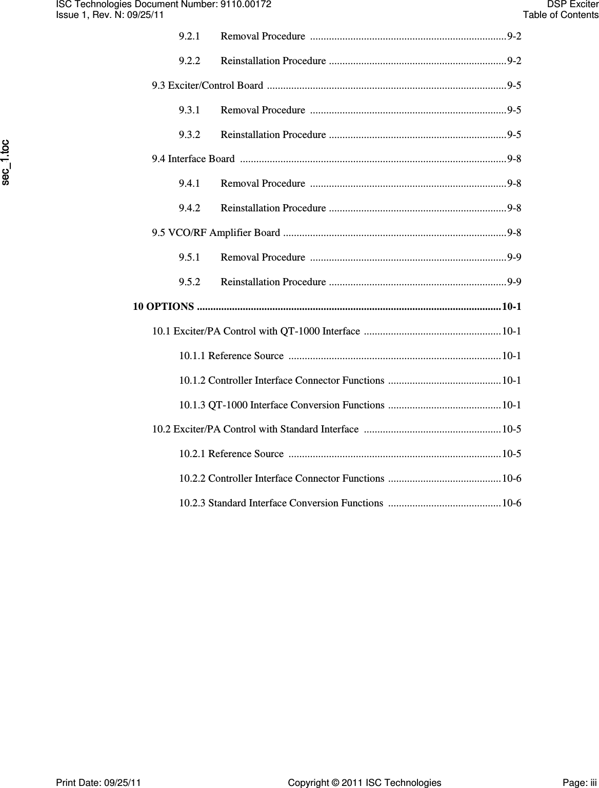   9.2.1  Removal Procedure  ......................................................................... 9-2  9.2.2  Reinstallation Procedure  .................................................................. 9-2  9.3 Exciter/Control Board  ......................................................................................... 9-5  9.3.1  Removal Procedure  ......................................................................... 9-5  9.3.2  Reinstallation Procedure  .................................................................. 9-5  9.4 Interface Board  ................................................................................................... 9-8  9.4.1  Removal Procedure  ......................................................................... 9-8  9.4.2  Reinstallation Procedure  .................................................................. 9-8  9.5 VCO/RF Amplifier Board  ................................................................................... 9-8  9.5.1  Removal Procedure  ......................................................................... 9-9  9.5.2  Reinstallation Procedure  .................................................................. 9-9  10 OPTIONS ................................................................................................................. 10-1  10.1 Exciter/PA Control with QT-1000 Interface  ................................................... 10-1  10.1.1 Reference Source  ............................................................................... 10-1  10.1.2 Controller Interface Connector Functions  .......................................... 10-1  10.1.3 QT-1000 Interface Conversion Functions  .......................................... 10-1  10.2 Exciter/PA Control with Standard Interface  ................................................... 10-5  10.2.1 Reference Source  ............................................................................... 10-5  10.2.2 Controller Interface Connector Functions  .......................................... 10-6  10.2.3 Standard Interface Conversion Functions  .......................................... 10-6 ISC Technologies Document Number: 9110.00172  DSP Exciter Issue 1, Rev. N: 09/25/11  Table of Contents  Print Date: 09/25/11  Copyright © 2011 ISC Technologies  Page: iii 