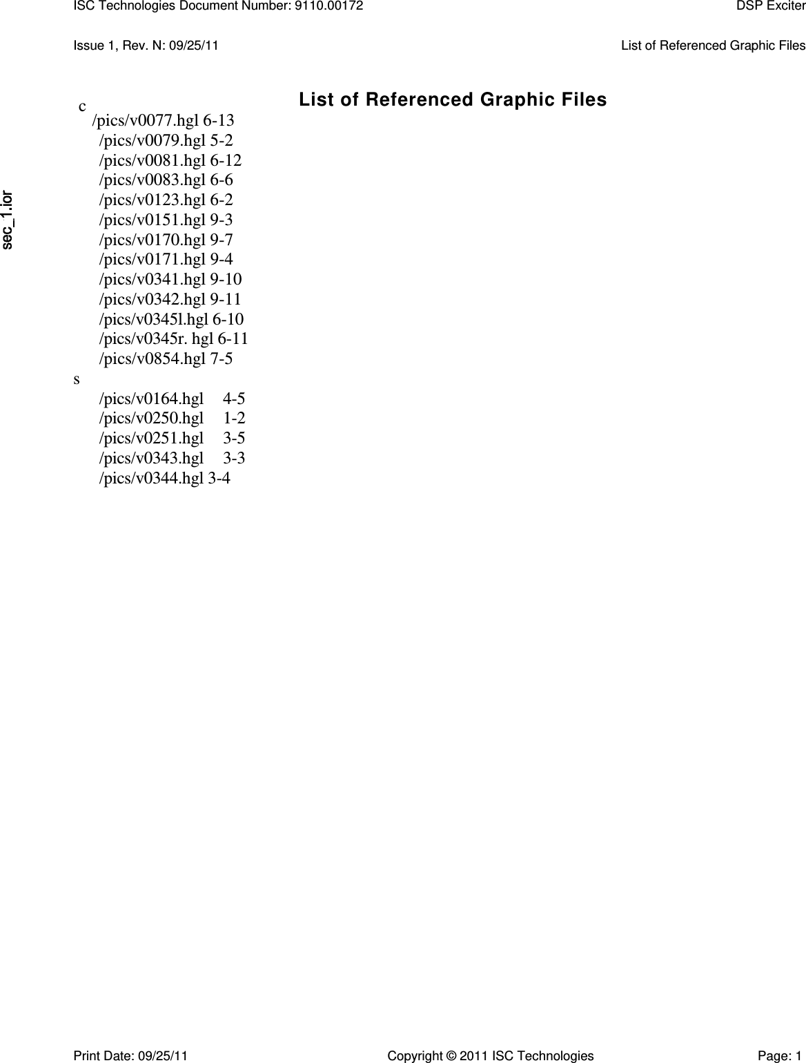   Issue 1, Rev. N: 09/25/11  List of Referenced Graphic Files List of Referenced Graphic Files /pics/v0077.hgl 6-13 /pics/v0079.hgl 5-2 /pics/v0081.hgl 6-12 /pics/v0083.hgl 6-6 /pics/v0123.hgl 6-2 /pics/v0151.hgl 9-3 /pics/v0170.hgl 9-7 /pics/v0171.hgl 9-4 /pics/v0341.hgl 9-10 /pics/v0342.hgl 9-11 /pics/v0345l.hgl 6-10 /pics/v0345r. hgl 6-11 /pics/v0854.hgl 7-5 s /pics/v0164.hgl  4-5 /pics/v0250.hgl  1-2 /pics/v0251.hgl  3-5 /pics/v0343.hgl  3-3 /pics/v0344.hgl 3-4 ISC Technologies Document Number: 9110.00172  DSP Exciter  c Print Date: 09/25/11  Copyright © 2011 ISC Technologies  Page: 1 