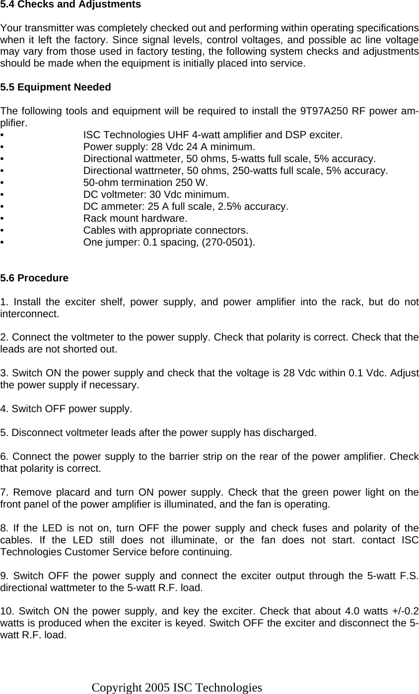 Copyright 2005 ISC Technologies  5.4 Checks and Adjustments  Your transmitter was completely checked out and performing within operating specifications when it left the factory. Since signal levels, control voltages, and possible ac line voltage may vary from those used in factory testing, the following system checks and adjustments should be made when the equipment is initially placed into service.  5.5 Equipment Needed  The following tools and equipment will be required to install the 9T97A250 RF power am-plifier. •  ISC Technologies UHF 4-watt amplifier and DSP exciter. •  Power supply: 28 Vdc 24 A minimum. •  Directional wattmeter, 50 ohms, 5-watts full scale, 5% accuracy. •  Directional wattrneter, 50 ohms, 250-watts full scale, 5% accuracy. •  50-ohm termination 250 W. •  DC voltmeter: 30 Vdc minimum. •  DC ammeter: 25 A full scale, 2.5% accuracy. •  Rack mount hardware. •  Cables with appropriate connectors. •  One jumper: 0.1 spacing, (270-0501).   5.6 Procedure  1. Install the exciter shelf, power supply, and power amplifier into the rack, but do not interconnect.  2. Connect the voltmeter to the power supply. Check that polarity is correct. Check that the leads are not shorted out.  3. Switch ON the power supply and check that the voltage is 28 Vdc within 0.1 Vdc. Adjust the power supply if necessary.  4. Switch OFF power supply.  5. Disconnect voltmeter leads after the power supply has discharged.  6. Connect the power supply to the barrier strip on the rear of the power amplifier. Check that polarity is correct.  7. Remove placard and turn ON power supply. Check that the green power light on the front panel of the power amplifier is illuminated, and the fan is operating.  8. If the LED is not on, turn OFF the power supply and check fuses and polarity of the cables. If the LED still does not illuminate, or the fan does not start. contact ISC Technologies Customer Service before continuing.  9. Switch OFF the power supply and connect the exciter output through the 5-watt F.S. directional wattmeter to the 5-watt R.F. load.  10. Switch ON the power supply, and key the exciter. Check that about 4.0 watts +/-0.2 watts is produced when the exciter is keyed. Switch OFF the exciter and disconnect the 5-watt R.F. load.  
