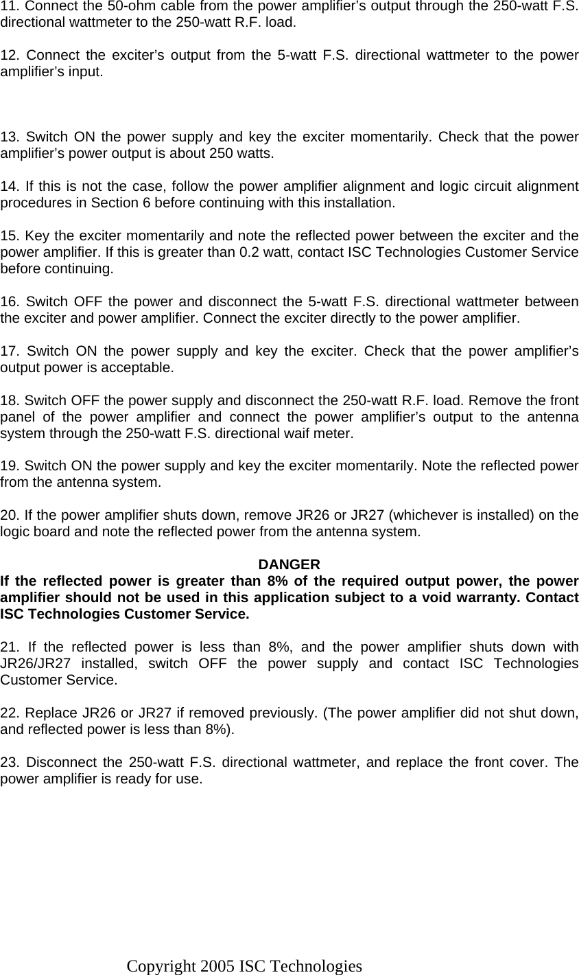 Copyright 2005 ISC Technologies 11. Connect the 50-ohm cable from the power amplifier’s output through the 250-watt F.S. directional wattmeter to the 250-watt R.F. load.  12. Connect the exciter’s output from the 5-watt F.S. directional wattmeter to the power amplifier’s input.    13. Switch ON the power supply and key the exciter momentarily. Check that the power amplifier’s power output is about 250 watts.  14. If this is not the case, follow the power amplifier alignment and logic circuit alignment procedures in Section 6 before continuing with this installation.  15. Key the exciter momentarily and note the reflected power between the exciter and the power amplifier. If this is greater than 0.2 watt, contact ISC Technologies Customer Service before continuing.  16. Switch OFF the power and disconnect the 5-watt F.S. directional wattmeter between the exciter and power amplifier. Connect the exciter directly to the power amplifier.  17. Switch ON the power supply and key the exciter. Check that the power amplifier’s output power is acceptable.  18. Switch OFF the power supply and disconnect the 250-watt R.F. load. Remove the front panel of the power amplifier and connect the power amplifier’s output to the antenna system through the 250-watt F.S. directional waif meter.  19. Switch ON the power supply and key the exciter momentarily. Note the reflected power from the antenna system.  20. If the power amplifier shuts down, remove JR26 or JR27 (whichever is installed) on the logic board and note the reflected power from the antenna system.  DANGER If the reflected power is greater than 8% of the required output power, the power amplifier should not be used in this application subject to a void warranty. Contact ISC Technologies Customer Service.  21. If the reflected power is less than 8%, and the power amplifier shuts down with JR26/JR27 installed, switch OFF the power supply and contact ISC Technologies Customer Service.  22. Replace JR26 or JR27 if removed previously. (The power amplifier did not shut down, and reflected power is less than 8%).  23. Disconnect the 250-watt F.S. directional wattmeter, and replace the front cover. The power amplifier is ready for use. 