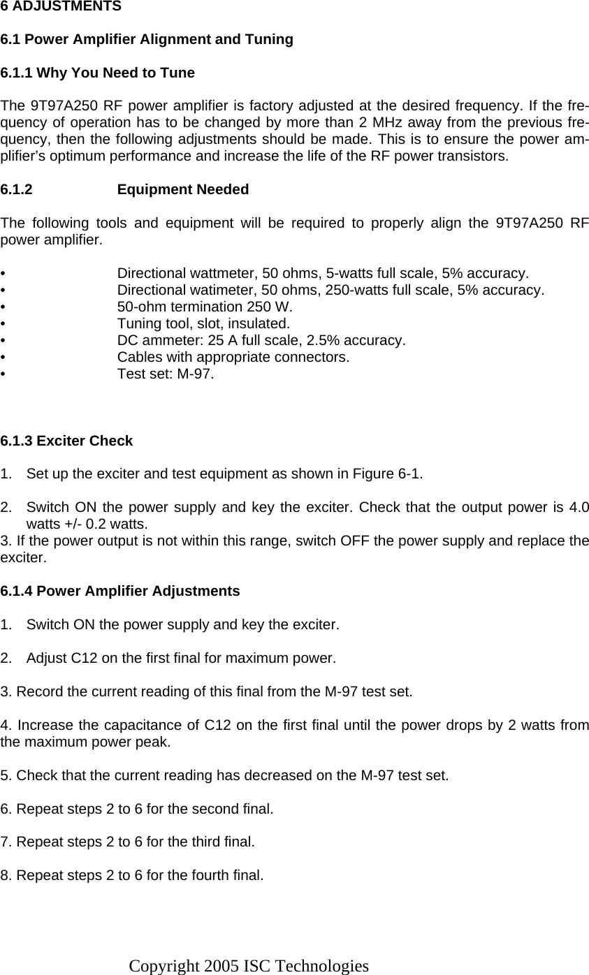 Copyright 2005 ISC Technologies  6 ADJUSTMENTS  6.1 Power Amplifier Alignment and Tuning  6.1.1 Why You Need to Tune  The 9T97A250 RF power amplifier is factory adjusted at the desired frequency. If the fre-quency of operation has to be changed by more than 2 MHz away from the previous fre-quency, then the following adjustments should be made. This is to ensure the power am-plifier’s optimum performance and increase the life of the RF power transistors.  6.1.2 Equipment Needed  The following tools and equipment will be required to properly align the 9T97A250 RF power amplifier.  •  Directional wattmeter, 50 ohms, 5-watts full scale, 5% accuracy. •  Directional watimeter, 50 ohms, 250-watts full scale, 5% accuracy. •  50-ohm termination 250 W. •  Tuning tool, slot, insulated. •  DC ammeter: 25 A full scale, 2.5% accuracy. •  Cables with appropriate connectors. •  Test set: M-97.    6.1.3 Exciter Check  1.  Set up the exciter and test equipment as shown in Figure 6-1.  2.  Switch ON the power supply and key the exciter. Check that the output power is 4.0 watts +/- 0.2 watts. 3. If the power output is not within this range, switch OFF the power supply and replace the exciter.  6.1.4 Power Amplifier Adjustments  1.  Switch ON the power supply and key the exciter.  2.  Adjust C12 on the first final for maximum power.  3. Record the current reading of this final from the M-97 test set.  4. Increase the capacitance of C12 on the first final until the power drops by 2 watts from the maximum power peak.  5. Check that the current reading has decreased on the M-97 test set.  6. Repeat steps 2 to 6 for the second final.  7. Repeat steps 2 to 6 for the third final.  8. Repeat steps 2 to 6 for the fourth final.   