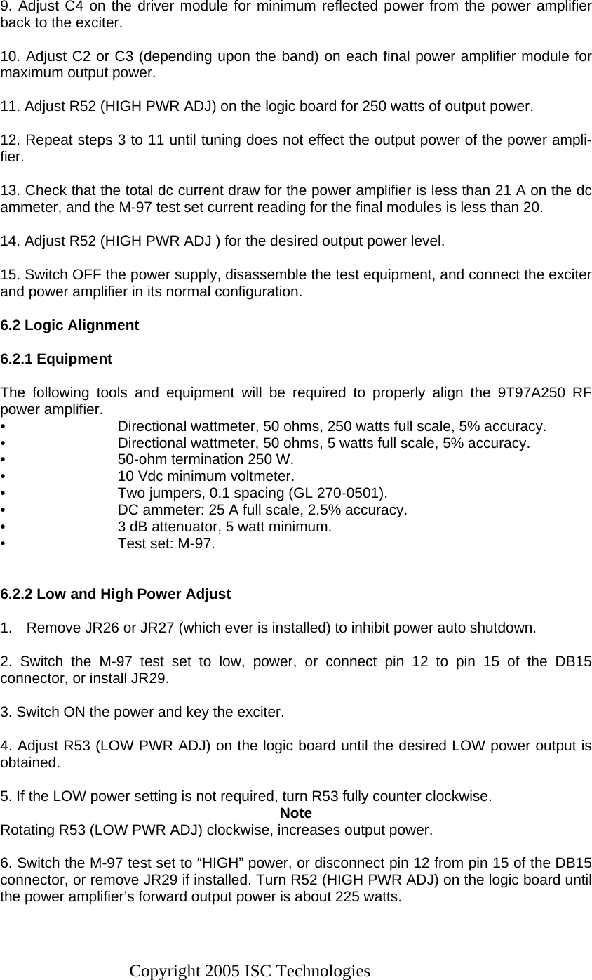 Copyright 2005 ISC Technologies  9. Adjust C4 on the driver module for minimum reflected power from the power amplifier back to the exciter.  10. Adjust C2 or C3 (depending upon the band) on each final power amplifier module for maximum output power.  11. Adjust R52 (HIGH PWR ADJ) on the logic board for 250 watts of output power.  12. Repeat steps 3 to 11 until tuning does not effect the output power of the power ampli-fier.  13. Check that the total dc current draw for the power amplifier is less than 21 A on the dc ammeter, and the M-97 test set current reading for the final modules is less than 20.  14. Adjust R52 (HIGH PWR ADJ ) for the desired output power level.  15. Switch OFF the power supply, disassemble the test equipment, and connect the exciter and power amplifier in its normal configuration.  6.2 Logic Alignment  6.2.1 Equipment  The following tools and equipment will be required to properly align the 9T97A250 RF power amplifier. •  Directional wattmeter, 50 ohms, 250 watts full scale, 5% accuracy. •  Directional wattmeter, 50 ohms, 5 watts full scale, 5% accuracy. •  50-ohm termination 250 W. •  10 Vdc minimum voltmeter. •  Two jumpers, 0.1 spacing (GL 270-0501). •  DC ammeter: 25 A full scale, 2.5% accuracy. •  3 dB attenuator, 5 watt minimum. •  Test set: M-97.   6.2.2 Low and High Power Adjust  1.  Remove JR26 or JR27 (which ever is installed) to inhibit power auto shutdown.  2. Switch the M-97 test set to low, power, or connect pin 12 to pin 15 of the DB15 connector, or install JR29.  3. Switch ON the power and key the exciter.  4. Adjust R53 (LOW PWR ADJ) on the logic board until the desired LOW power output is obtained.  5. If the LOW power setting is not required, turn R53 fully counter clockwise. Note Rotating R53 (LOW PWR ADJ) clockwise, increases output power.  6. Switch the M-97 test set to “HIGH” power, or disconnect pin 12 from pin 15 of the DB15 connector, or remove JR29 if installed. Turn R52 (HIGH PWR ADJ) on the logic board until the power amplifier’s forward output power is about 225 watts.  