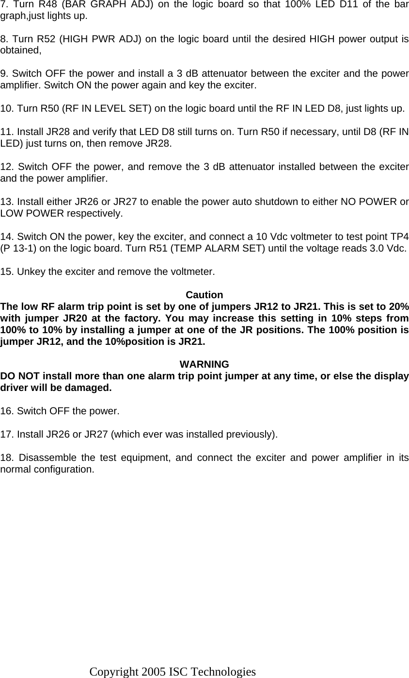 Copyright 2005 ISC Technologies  7. Turn R48 (BAR GRAPH ADJ) on the logic board so that 100% LED D11 of the bar graph,just lights up.  8. Turn R52 (HIGH PWR ADJ) on the logic board until the desired HIGH power output is obtained,  9. Switch OFF the power and install a 3 dB attenuator between the exciter and the power amplifier. Switch ON the power again and key the exciter.  10. Turn R50 (RF IN LEVEL SET) on the logic board until the RF IN LED D8, just lights up.  11. Install JR28 and verify that LED D8 still turns on. Turn R50 if necessary, until D8 (RF IN LED) just turns on, then remove JR28.  12. Switch OFF the power, and remove the 3 dB attenuator installed between the exciter and the power amplifier.  13. Install either JR26 or JR27 to enable the power auto shutdown to either NO POWER or LOW POWER respectively.  14. Switch ON the power, key the exciter, and connect a 10 Vdc voltmeter to test point TP4 (P 13-1) on the logic board. Turn R51 (TEMP ALARM SET) until the voltage reads 3.0 Vdc.  15. Unkey the exciter and remove the voltmeter.  Caution The low RF alarm trip point is set by one of jumpers JR12 to JR21. This is set to 20% with jumper JR20 at the factory. You may increase this setting in 10% steps from 100% to 10% by installing a jumper at one of the JR positions. The 100% position is jumper JR12, and the 10%position is JR21.  WARNING DO NOT install more than one alarm trip point jumper at any time, or else the display driver will be damaged.  16. Switch OFF the power.  17. Install JR26 or JR27 (which ever was installed previously).  18. Disassemble the test equipment, and connect the exciter and power amplifier in its normal configuration.  