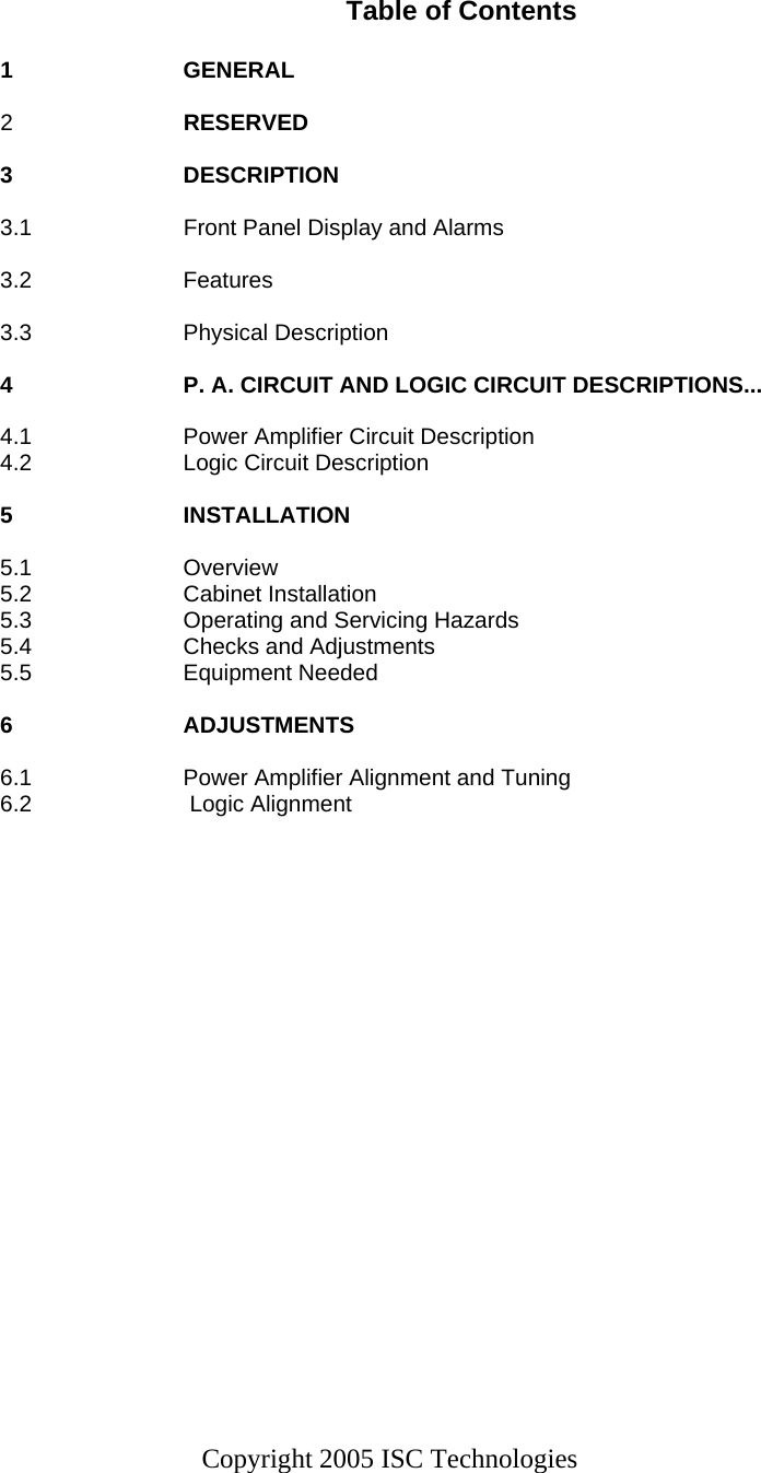 Copyright 2005 ISC Technologies    Table of Contents  1  GENERAL                         2  RESERVED                    3  DESCRIPTION                                3.1  Front Panel Display and Alarms  3.2  Features                                  3.3  Physical Description                          4  P. A. CIRCUIT AND LOGIC CIRCUIT DESCRIPTIONS...  4.1  Power Amplifier Circuit Description                4.2  Logic Circuit Description                       5  INSTALLATION                               5.1  Overview                                5.2  Cabinet Installation                          5.3  Operating and Servicing Hazards                  5.4  Checks and Adjustments                       5.5  Equipment Needed                           6  ADJUSTMENTS                               6.1   Power Amplifier Alignment and Tuning              6.2   Logic Alignment        