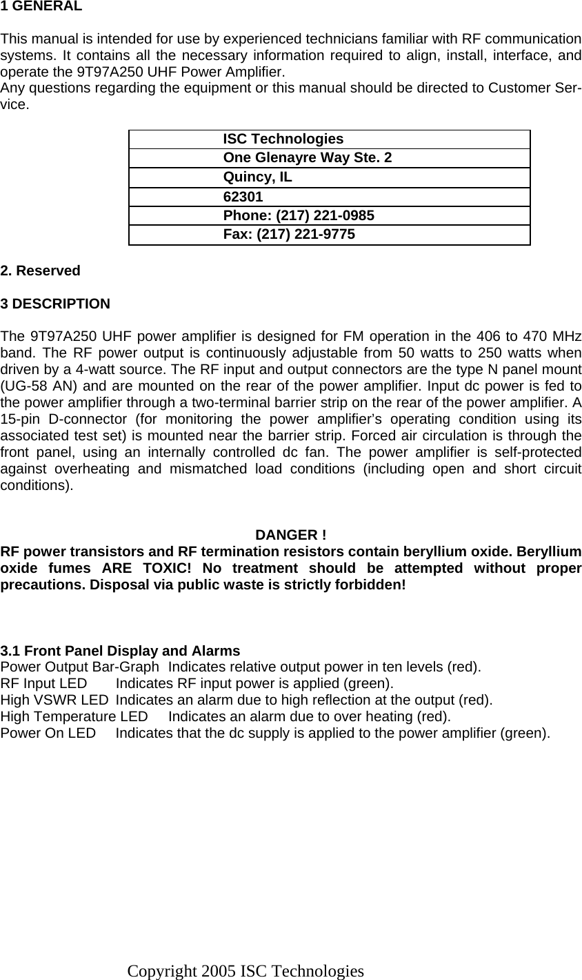 Copyright 2005 ISC Technologies 1 GENERAL  This manual is intended for use by experienced technicians familiar with RF communication systems. It contains all the necessary information required to align, install, interface, and operate the 9T97A250 UHF Power Amplifier.  Any questions regarding the equipment or this manual should be directed to Customer Ser-vice.  ISC Technologies  One Glenayre Way Ste. 2 Quincy, IL 62301 Phone: (217) 221-0985 Fax: (217) 221-9775  2. Reserved    3 DESCRIPTION  The 9T97A250 UHF power amplifier is designed for FM operation in the 406 to 470 MHz band. The RF power output is continuously adjustable from 50 watts to 250 watts when driven by a 4-watt source. The RF input and output connectors are the type N panel mount (UG-58 AN) and are mounted on the rear of the power amplifier. Input dc power is fed to the power amplifier through a two-terminal barrier strip on the rear of the power amplifier. A 15-pin D-connector (for monitoring the power amplifier’s operating condition using its associated test set) is mounted near the barrier strip. Forced air circulation is through the front panel, using an internally controlled dc fan. The power amplifier is self-protected against overheating and mismatched load conditions (including open and short circuit conditions).    DANGER ! RF power transistors and RF termination resistors contain beryllium oxide. Beryllium oxide fumes ARE TOXIC! No treatment should be attempted without proper precautions. Disposal via public waste is strictly forbidden!    3.1 Front Panel Display and Alarms Power Output Bar-Graph  Indicates relative output power in ten levels (red). RF Input LED  Indicates RF input power is applied (green). High VSWR LED  Indicates an alarm due to high reflection at the output (red). High Temperature LED  Indicates an alarm due to over heating (red). Power On LED  Indicates that the dc supply is applied to the power amplifier (green). 