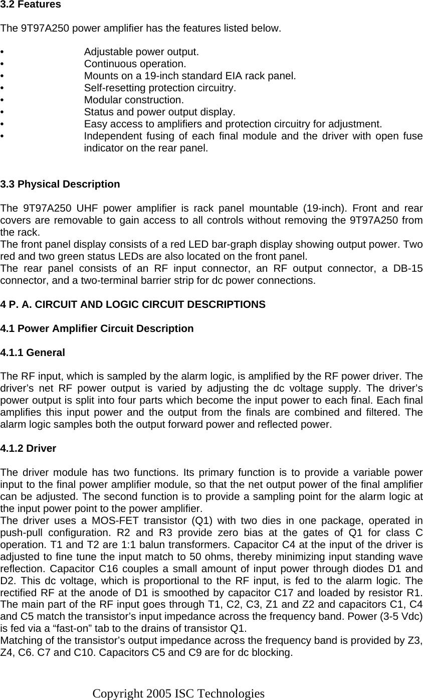 Copyright 2005 ISC Technologies  3.2 Features  The 9T97A250 power amplifier has the features listed below.  •  Adjustable power output. • Continuous operation. •  Mounts on a 19-inch standard EIA rack panel. •  Self-resetting protection circuitry. • Modular construction. •  Status and power output display. •  Easy access to amplifiers and protection circuitry for adjustment. •  Independent fusing of each final module and the driver with open fuse indicator on the rear panel.   3.3 Physical Description  The 9T97A250 UHF power amplifier is rack panel mountable (19-inch). Front and rear covers are removable to gain access to all controls without removing the 9T97A250 from the rack. The front panel display consists of a red LED bar-graph display showing output power. Two red and two green status LEDs are also located on the front panel.  The rear panel consists of an RF input connector, an RF output connector, a DB-15 connector, and a two-terminal barrier strip for dc power connections.  4 P. A. CIRCUIT AND LOGIC CIRCUIT DESCRIPTIONS  4.1 Power Amplifier Circuit Description  4.1.1 General  The RF input, which is sampled by the alarm logic, is amplified by the RF power driver. The driver’s net RF power output is varied by adjusting the dc voltage supply. The driver’s power output is split into four parts which become the input power to each final. Each final amplifies this input power and the output from the finals are combined and filtered. The alarm logic samples both the output forward power and reflected power.  4.1.2 Driver   The driver module has two functions. Its primary function is to provide a variable power input to the final power amplifier module, so that the net output power of the final amplifier can be adjusted. The second function is to provide a sampling point for the alarm logic at the input power point to the power amplifier. The driver uses a MOS-FET transistor (Q1) with two dies in one package, operated in push-pull configuration. R2 and R3 provide zero bias at the gates of Q1 for class C operation. T1 and T2 are 1:1 balun transformers. Capacitor C4 at the input of the driver is adjusted to fine tune the input match to 50 ohms, thereby minimizing input standing wave reflection. Capacitor C16 couples a small amount of input power through diodes D1 and D2. This dc voltage, which is proportional to the RF input, is fed to the alarm logic. The rectified RF at the anode of D1 is smoothed by capacitor C17 and loaded by resistor R1. The main part of the RF input goes through T1, C2, C3, Z1 and Z2 and capacitors C1, C4 and C5 match the transistor’s input impedance across the frequency band. Power (3-5 Vdc) is fed via a “fast-on” tab to the drains of transistor Q1. Matching of the transistor’s output impedance across the frequency band is provided by Z3, Z4, C6. C7 and C10. Capacitors C5 and C9 are for dc blocking. 