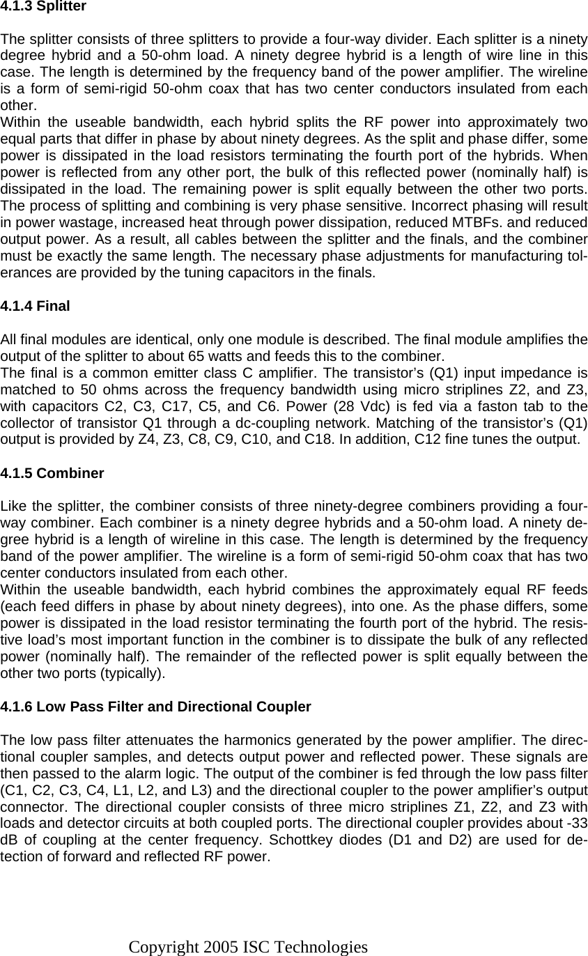 Copyright 2005 ISC Technologies   4.1.3 Splitter  The splitter consists of three splitters to provide a four-way divider. Each splitter is a ninety degree hybrid and a 50-ohm load. A ninety degree hybrid is a length of wire line in this case. The length is determined by the frequency band of the power amplifier. The wireline is a form of semi-rigid 50-ohm coax that has two center conductors insulated from each other. Within the useable bandwidth, each hybrid splits the RF power into approximately two equal parts that differ in phase by about ninety degrees. As the split and phase differ, some power is dissipated in the load resistors terminating the fourth port of the hybrids. When power is reflected from any other port, the bulk of this reflected power (nominally half) is dissipated in the load. The remaining power is split equally between the other two ports. The process of splitting and combining is very phase sensitive. Incorrect phasing will result in power wastage, increased heat through power dissipation, reduced MTBFs. and reduced output power. As a result, all cables between the splitter and the finals, and the combiner must be exactly the same length. The necessary phase adjustments for manufacturing tol-erances are provided by the tuning capacitors in the finals.  4.1.4 Final  All final modules are identical, only one module is described. The final module amplifies the output of the splitter to about 65 watts and feeds this to the combiner. The final is a common emitter class C amplifier. The transistor’s (Q1) input impedance is matched to 50 ohms across the frequency bandwidth using micro striplines Z2, and Z3, with capacitors C2, C3, C17, C5, and C6. Power (28 Vdc) is fed via a faston tab to the collector of transistor Q1 through a dc-coupling network. Matching of the transistor’s (Q1) output is provided by Z4, Z3, C8, C9, C10, and C18. In addition, C12 fine tunes the output.  4.1.5 Combiner  Like the splitter, the combiner consists of three ninety-degree combiners providing a four-way combiner. Each combiner is a ninety degree hybrids and a 50-ohm load. A ninety de-gree hybrid is a length of wireline in this case. The length is determined by the frequency band of the power amplifier. The wireline is a form of semi-rigid 50-ohm coax that has two center conductors insulated from each other. Within the useable bandwidth, each hybrid combines the approximately equal RF feeds (each feed differs in phase by about ninety degrees), into one. As the phase differs, some power is dissipated in the load resistor terminating the fourth port of the hybrid. The resis-tive load’s most important function in the combiner is to dissipate the bulk of any reflected power (nominally half). The remainder of the reflected power is split equally between the other two ports (typically).  4.1.6 Low Pass Filter and Directional Coupler  The low pass filter attenuates the harmonics generated by the power amplifier. The direc-tional coupler samples, and detects output power and reflected power. These signals are then passed to the alarm logic. The output of the combiner is fed through the low pass filter (C1, C2, C3, C4, L1, L2, and L3) and the directional coupler to the power amplifier’s output connector. The directional coupler consists of three micro striplines Z1, Z2, and Z3 with loads and detector circuits at both coupled ports. The directional coupler provides about -33 dB of coupling at the center frequency. Schottkey diodes (D1 and D2) are used for de-tection of forward and reflected RF power.   
