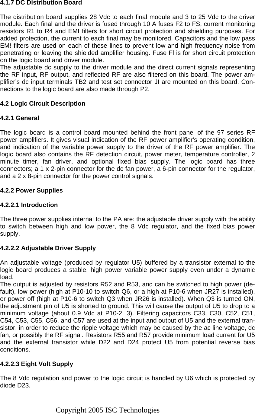 Copyright 2005 ISC Technologies   4.1.7 DC Distribution Board  The distribution board supplies 28 Vdc to each final module and 3 to 25 Vdc to the driver module. Each final and the driver is fused through 10 A fuses F2 to FS, current monitoring resistors R1 to R4 and EMI filters for short circuit protection and shielding purposes. For added protection, the current to each final may be monitored. Capacitors and the low pass EM! filters are used on each of these lines to prevent low and high frequency noise from penetrating or leaving the shielded amplifier housing. Fuse Fl is for short circuit protection on the logic board and driver module. The adjustable dc supply to the driver module and the direct current signals representing the RF input, RF output, and reflected RF are also filtered on this board. The power am-plifier’s dc input terminals TB2 and test set connector JI are mounted on this board. Con-nections to the logic board are also made through P2.  4.2 Logic Circuit Description  4.2.1 General   The logic board is a control board mounted behind the front panel of the 97 series RF power amplifiers. It gives visual indication of the RF power amplifier’s operating condition, and indication of the variable power supply to the driver of the RF power amplifier. The logic board also contains the RF detection circuit, power meter, temperature controller, 2 minute timer, fan driver, and optional fixed bias supply. The logic board has three connectors; a 1 x 2-pin connector for the dc fan power, a 6-pin connector for the regulator, and a 2 x 8-pin connector for the power control signals.  4.2.2 Power Supplies  4.2.2.1 Introduction  The three power supplies internal to the PA are: the adjustable driver supply with the ability to switch between high and low power, the 8 Vdc regulator, and the fixed bias power supply.  4.2.2.2 Adjustable Driver Supply  An adjustable voltage (produced by regulator U5) buffered by a transistor external to the logic board produces a stable, high power variable power supply even under a dynamic load. The output is adjusted by resistors R52 and R53, and can be switched to high power (de-fault), low power (high at P10-10 to switch Q6, or a high at P10-6 when JR27 is installed), or power off (high at P10-6 to switch Q3 when JR26 is installed). When Q3 is turned ON, the adjustment pin of U5 is shorted to ground. This will cause the output of U5 to drop to a minimum voltage (about 0.9 Vdc at P10-2, 3). Filtering capacitors C33, C30, C52, C51, C54, C53, C55, C56, and C57 are used at the input and output of U5 and the external tran-sistor, in order to reduce the ripple voltage which may be caused by the ac line voltage, dc fan, or possibly the RF signal. Resistors R55 and R57 provide minimum load current for U5 and the external transistor while D22 and D24 protect U5 from potential reverse bias conditions.  4.2.2.3 Eight Volt Supply  The 8 Vdc regulation and power to the logic circuit is handled by U6 which is protected by diode D23. 