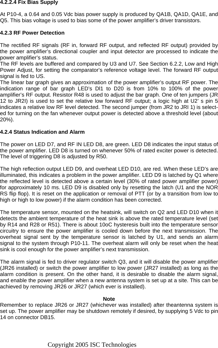 Copyright 2005 ISC Technologies    4.2.2.4 Fix Bias Supply  At P10-4, a 0.64 and 0.05 Vdc bias power supply is produced by QA1B, QA1D, QA1E, and Q5. This bias voltage is used to bias some of the power amplifier’s driver transistors.  4.2.3 RF Power Detection  The rectified RF signals (RF in, forward RF output, and reflected RF output) provided by the power amplifier’s directional coupler and input detector are processed to indicate the power amplifier’s status. The RF levels are buffered and compared by U3 and U7. See Section 6.2.2, Low and High Power Adjust, for setting the comparator’s reference voltage level. The forward RF output signal is fed to US. The linear bar graph gives an approximation of the power amplifier’s output RF power. The indication range of bar graph LED’s Dl1 to D20 is from 10% to 100% of the power amplifier’s RF output. Resistor R48 is used to adjust the bar graph. One of ten jumpers (JR 12 to JR2I) is used to set the relative low forward RF output; a logic high at U2’ s pin 5 indicates a relative low RF level detected. The second jumper (from JR2 to JRI 1) is select-ed for turning on the fan whenever output power is detected above a threshold level (about 20%).  4.2.4 Status Indication and Alarm  The power on LED D7, and RF IN LED D8, are green. LED D8 indicates the input status of the power amplifier. LED D8 is turned on whenever 50% of rated exciter power is detected. The level of triggering D8 is adjusted by R50.  The high reflection output LED D9, and overheat LED D10, are red. When these LED’s are illuminated, this indicates a problem in the power amplifier. LED D9 is latched by Q1 where the reflected level is detected above a certain level (30% of rated power amplifier power) for approximately 10 ms. LED D9 is disabled only by resetting the latch (U1 and the NOR RS flip flop). It is reset on the application or removal of PTT (or by a transition from low to high or high to low power) if the alarm condition has been corrected.  The temperature sensor, mounted on the heatsink, will switch on Q2 and LED D10 when it detects the ambient temperature of the heat sink is above the rated temperature level (set by R14 and R28 or R51). There is about 10oC hysteresis built into the temperature sensor circuitry to ensure the power amplifier is cooled down before the next transmission. The overheat signal sent by the temperature sensor is latched by U1, and sends an alarm signal to the system through P10-11. The overheat alarm will only be reset when the heat sink is cool enough for the power amplifier’s next transmission.  The alarm signal is fed to driver regulator switch Q3, and it will disable the power amplifier (JR26 installed) or switch the power amplifier to low power (JR27 installed) as long as the alarm condition is present. On the other hand, it is desirable to disable the alarm signal, and enable the power amplifier when a new antenna system is set up at a site. This can be achieved by removing JR26 or JR27 (which ever is installed).   Note Remember to replace JR26 or JR27 (whichever was installed) after theantenna system is set up. The power amplifier may be shutdown remotely if desired, by supplying 5 Vdc to pin 14 on connector DB15.  