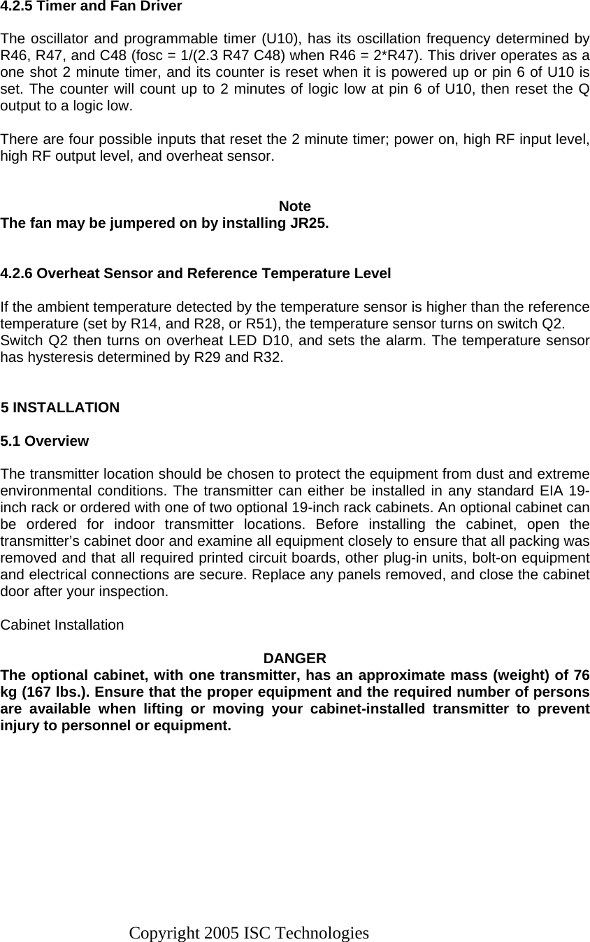 Copyright 2005 ISC Technologies    4.2.5 Timer and Fan Driver  The oscillator and programmable timer (U10), has its oscillation frequency determined by R46, R47, and C48 (fosc = 1/(2.3 R47 C48) when R46 = 2*R47). This driver operates as a one shot 2 minute timer, and its counter is reset when it is powered up or pin 6 of U10 is set. The counter will count up to 2 minutes of logic low at pin 6 of U10, then reset the Q output to a logic low.  There are four possible inputs that reset the 2 minute timer; power on, high RF input level, high RF output level, and overheat sensor.   Note The fan may be jumpered on by installing JR25.   4.2.6 Overheat Sensor and Reference Temperature Level  If the ambient temperature detected by the temperature sensor is higher than the reference temperature (set by R14, and R28, or R51), the temperature sensor turns on switch Q2. Switch Q2 then turns on overheat LED D10, and sets the alarm. The temperature sensor has hysteresis determined by R29 and R32.     5 INSTALLATION  5.1 Overview  The transmitter location should be chosen to protect the equipment from dust and extreme environmental conditions. The transmitter can either be installed in any standard EIA 19-inch rack or ordered with one of two optional 19-inch rack cabinets. An optional cabinet can be ordered for indoor transmitter locations. Before installing the cabinet, open the transmitter’s cabinet door and examine all equipment closely to ensure that all packing was removed and that all required printed circuit boards, other plug-in units, bolt-on equipment and electrical connections are secure. Replace any panels removed, and close the cabinet door after your inspection.  Cabinet Installation  DANGER The optional cabinet, with one transmitter, has an approximate mass (weight) of 76 kg (167 lbs.). Ensure that the proper equipment and the required number of persons are available when lifting or moving your cabinet-installed transmitter to prevent injury to personnel or equipment.  