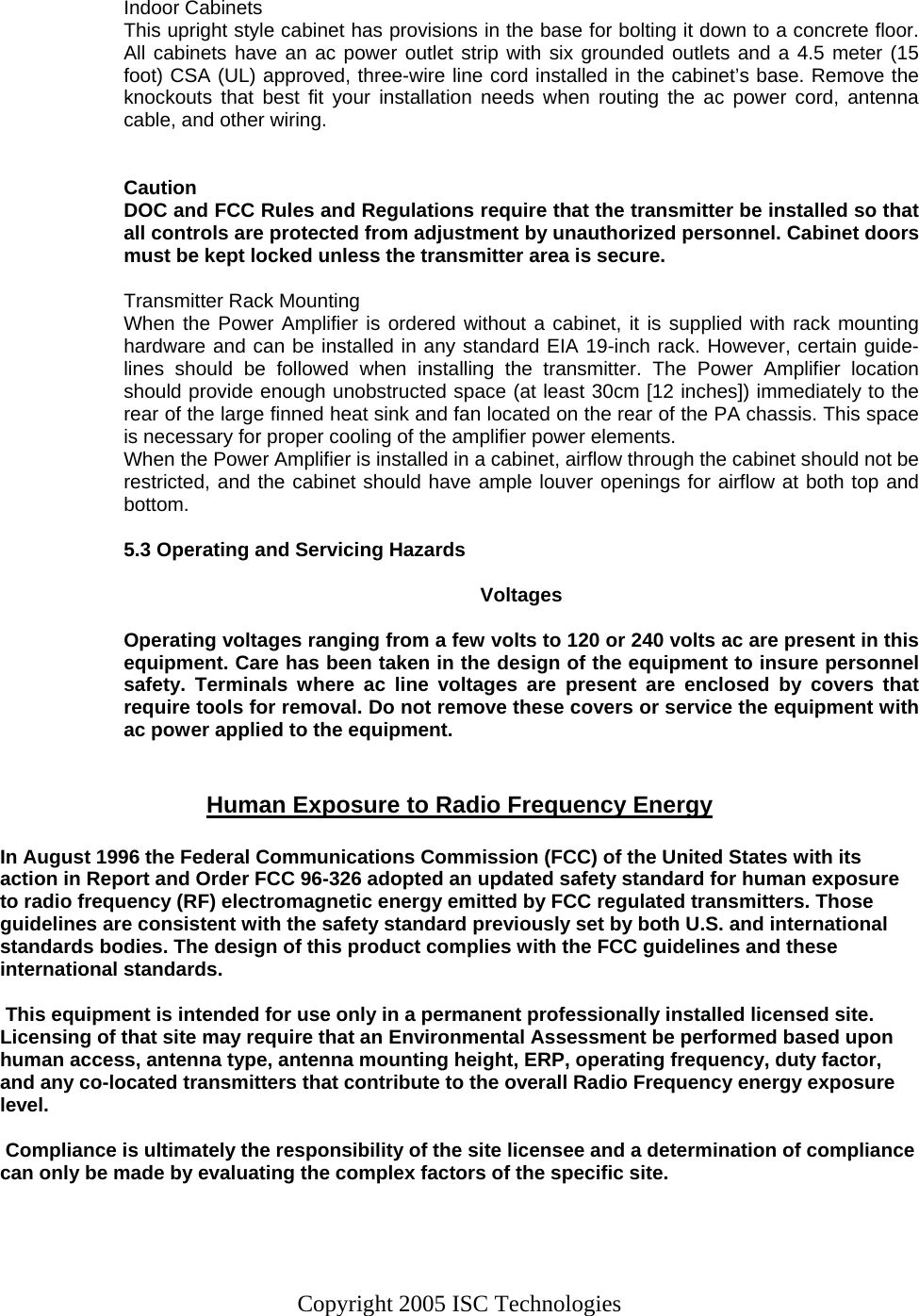 Copyright 2005 ISC Technologies  Indoor Cabinets This upright style cabinet has provisions in the base for bolting it down to a concrete floor. All cabinets have an ac power outlet strip with six grounded outlets and a 4.5 meter (15 foot) CSA (UL) approved, three-wire line cord installed in the cabinet’s base. Remove the knockouts that best fit your installation needs when routing the ac power cord, antenna cable, and other wiring.   Caution DOC and FCC Rules and Regulations require that the transmitter be installed so that all controls are protected from adjustment by unauthorized personnel. Cabinet doors must be kept locked unless the transmitter area is secure.  Transmitter Rack Mounting When the Power Amplifier is ordered without a cabinet, it is supplied with rack mounting hardware and can be installed in any standard EIA 19-inch rack. However, certain guide-lines should be followed when installing the transmitter. The Power Amplifier location should provide enough unobstructed space (at least 30cm [12 inches]) immediately to the rear of the large finned heat sink and fan located on the rear of the PA chassis. This space is necessary for proper cooling of the amplifier power elements. When the Power Amplifier is installed in a cabinet, airflow through the cabinet should not be restricted, and the cabinet should have ample louver openings for airflow at both top and bottom.  5.3 Operating and Servicing Hazards  Voltages  Operating voltages ranging from a few volts to 120 or 240 volts ac are present in this equipment. Care has been taken in the design of the equipment to insure personnel safety. Terminals where ac line voltages are present are enclosed by covers that require tools for removal. Do not remove these covers or service the equipment with ac power applied to the equipment.   Human Exposure to Radio Frequency Energy  In August 1996 the Federal Communications Commission (FCC) of the United States with its action in Report and Order FCC 96-326 adopted an updated safety standard for human exposure to radio frequency (RF) electromagnetic energy emitted by FCC regulated transmitters. Those guidelines are consistent with the safety standard previously set by both U.S. and international standards bodies. The design of this product complies with the FCC guidelines and these international standards.   This equipment is intended for use only in a permanent professionally installed licensed site. Licensing of that site may require that an Environmental Assessment be performed based upon human access, antenna type, antenna mounting height, ERP, operating frequency, duty factor, and any co-located transmitters that contribute to the overall Radio Frequency energy exposure level.   Compliance is ultimately the responsibility of the site licensee and a determination of compliance can only be made by evaluating the complex factors of the specific site.   