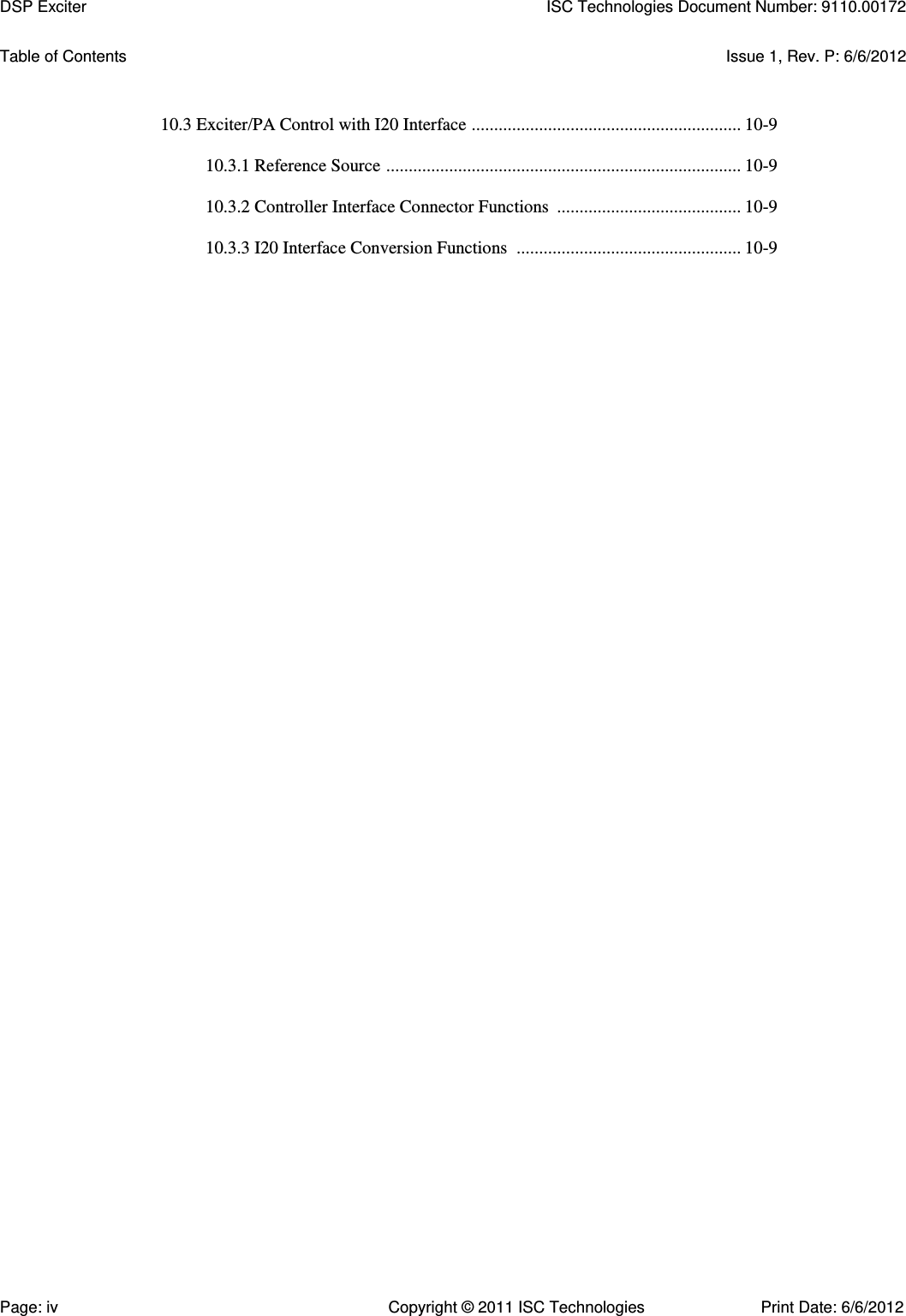   Table of Contents  Issue 1, Rev. P: 6/6/2012   10.3 Exciter/PA Control with I20 Interface  ............................................................ 10-9  10.3.1 Reference Source  ............................................................................... 10-9  10.3.2 Controller Interface Connector Functions  ......................................... 10-9  10.3.3 I20 Interface Conversion Functions  .................................................. 10-9   DSP Exciter  ISC Technologies Document Number: 9110.00172 Page: iv  Copyright © 2011 ISC Technologies  Print Date: 6/6/2012 