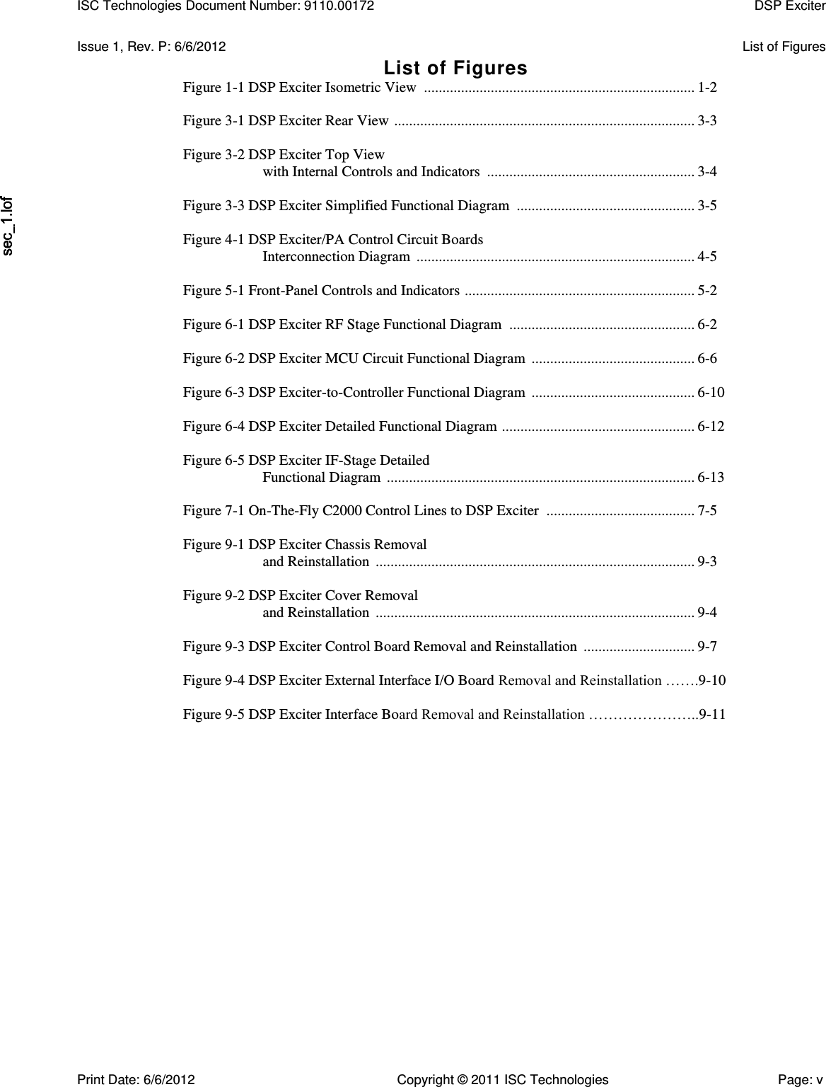   Issue 1, Rev. P: 6/6/2012  List of Figures List of Figures Figure 1-1 DSP Exciter Isometric View  ......................................................................... 1-2  Figure 3-1 DSP Exciter Rear View  ................................................................................. 3-3  Figure 3-2 DSP Exciter Top View with Internal Controls and Indicators  ........................................................ 3-4  Figure 3-3 DSP Exciter Simplified Functional Diagram  ................................................ 3-5  Figure 4-1 DSP Exciter/PA Control Circuit Boards Interconnection Diagram  ........................................................................... 4-5  Figure 5-1 Front-Panel Controls and Indicators  .............................................................. 5-2  Figure 6-1 DSP Exciter RF Stage Functional Diagram  .................................................. 6-2  Figure 6-2 DSP Exciter MCU Circuit Functional Diagram  ............................................ 6-6  Figure 6-3 DSP Exciter-to-Controller Functional Diagram  ............................................ 6-10  Figure 6-4 DSP Exciter Detailed Functional Diagram  .................................................... 6-12  Figure 6-5 DSP Exciter IF-Stage Detailed Functional Diagram  ................................................................................... 6-13  Figure 7-1 On-The-Fly C2000 Control Lines to DSP Exciter  ........................................ 7-5  Figure 9-1 DSP Exciter Chassis Removal and Reinstallation  ...................................................................................... 9-3  Figure 9-2 DSP Exciter Cover Removal and Reinstallation  ...................................................................................... 9-4  Figure 9-3 DSP Exciter Control Board Removal and Reinstallation  .............................. 9-7  Figure 9-4 DSP Exciter External Interface I/O Board Removal and Reinstallation …….9-10  Figure 9-5 DSP Exciter Interface Board Removal and Reinstallation …………………..9-11 ISC Technologies Document Number: 9110.00172  DSP Exciter  Print Date: 6/6/2012  Copyright © 2011 ISC Technologies  Page: v 