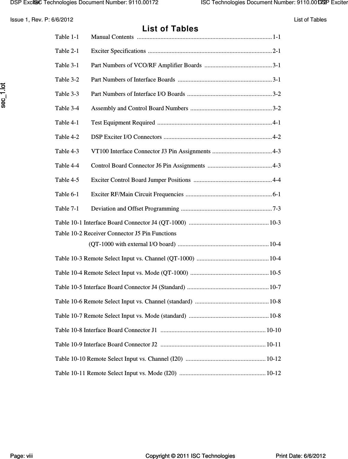   Issue 1, Rev. P: 6/6/2012  List of Tables List of Tables Table 1-1  Manual Contents  ...................................................................................... 1-1  Table 2-1  Exciter Specifications  ............................................................................... 2-1  Table 3-1  Part Numbers of VCO/RF Amplifier Boards  ........................................... 3-1  Table 3-2  Part Numbers of Interface Boards  ............................................................ 3-1  Table 3-3  Part Numbers of Interface I/O Boards  ...................................................... 3-2  Table 3-4  Assembly and Control Board Numbers  .................................................... 3-2  Table 4-1  Test Equipment Required  ......................................................................... 4-1  Table 4-2  DSP Exciter I/O Connectors  ..................................................................... 4-2  Table 4-3  VT100 Interface Connector J3 Pin Assignments ...................................... 4-3  Table 4-4  Control Board Connector J6 Pin Assignments  ......................................... 4-3  Table 4-5  Exciter Control Board Jumper Positions  .................................................. 4-4  Table 6-1  Exciter RF/Main Circuit Frequencies  ....................................................... 6-1  Table 7-1  Deviation and Offset Programming  .......................................................... 7-3  Table 10-1 Interface Board Connector J4 (QT-1000)  ................................................... 10-3 Table 10-2 Receiver Connector J5 Pin Functions (QT-1000 with external I/O board)  .......................................................... 10-4  Table 10-3 Remote Select Input vs. Channel (QT-1000)  .............................................. 10-4  Table 10-4 Remote Select Input vs. Mode (QT-1000)  .................................................. 10-5  Table 10-5 Interface Board Connector J4 (Standard)  .................................................... 10-7  Table 10-6 Remote Select Input vs. Channel (standard)  ............................................... 10-8  Table 10-7 Remote Select Input vs. Mode (standard)  ................................................... 10-8  Table 10-8 Interface Board Connector J1  ................................................................... 10-10  Table 10-9 Interface Board Connector J2  ................................................................... 10-11  Table 10-10 Remote Select Input vs. Channel (I20)  ................................................... 10-12  Table 10-11 Remote Select Input vs. Mode (I20)  ....................................................... 10-12  Page: vi  Copyright © 2011 ISC Technologies  Print Date: 6/6/2012 ISC Technologies Document Number: 9110.00172  DSP Exciter  DSP Exciter  ISC Technologies Document Number: 9110.00172 Page: viii  Copyright © 2011 ISC Technologies  Print Date: 6/6/2012 