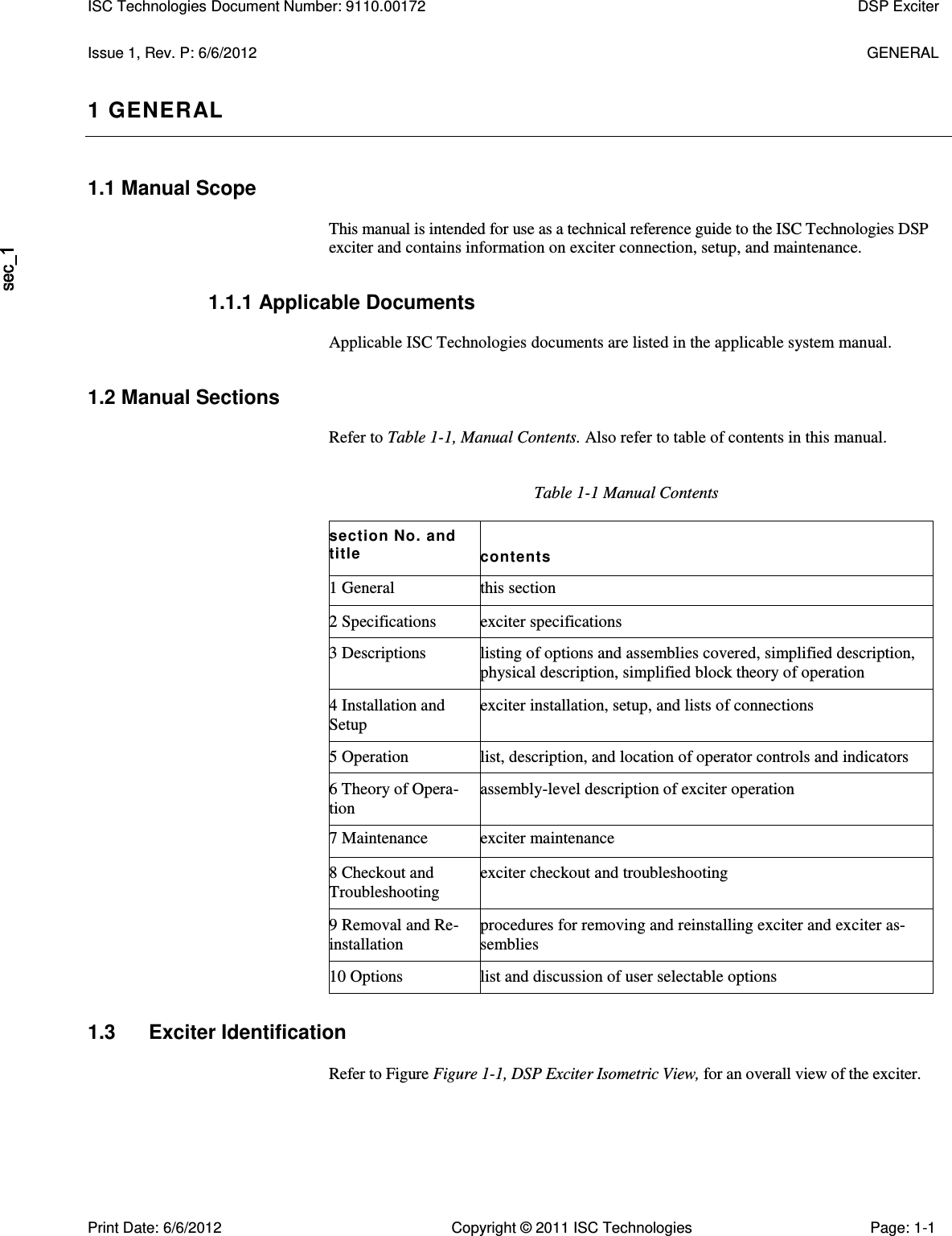   Issue 1, Rev. P: 6/6/2012  GENERAL 1 GENERAL 1.1 Manual Scope  This manual is intended for use as a technical reference guide to the ISC Technologies DSP exciter and contains information on exciter connection, setup, and maintenance. 1.1.1 Applicable Documents  Applicable ISC Technologies documents are listed in the applicable system manual. 1.2 Manual Sections  Refer to Table 1-1, Manual Contents. Also refer to table of contents in this manual. Table 1-1 Manual Contents section No. and title contents 1 General this section 2 Specifications exciter specifications 3 Descriptions listing of options and assemblies covered, simplified description, physical description, simplified block theory of operation 4 Installation and Setup exciter installation, setup, and lists of connections 5 Operation list, description, and location of operator controls and indicators 6 Theory of Opera- tion assembly-level description of exciter operation 7 Maintenance exciter maintenance 8 Checkout and Troubleshooting exciter checkout and troubleshooting 9 Removal and Re- installation procedures for removing and reinstalling exciter and exciter as- semblies 10 Options list and discussion of user selectable options 1.3  Exciter Identification Refer to Figure Figure 1-1, DSP Exciter Isometric View, for an overall view of the exciter. ISC Technologies Document Number: 9110.00172  DSP Exciter  Print Date: 6/6/2012  Copyright © 2011 ISC Technologies  Page: 1-1 