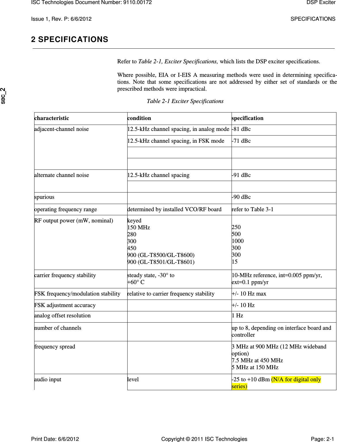   Issue 1, Rev. P: 6/6/2012  SPECIFICATIONS 2 SPECIFICATIONS Refer to Table 2-1, Exciter Specifications, which lists the DSP exciter specifications.  Where  possible,  EIA or I-EIS  A  measuring  methods  were  used in determining  specifica-tions.  Note  that  some  specifications  are  not  addressed  by  either  set  of  standards  or  the prescribed methods were impractical. Table 2-1 Exciter Specifications characteristic condition specification adjacent-channel noise 12.5-kHz channel spacing, in analog mode -81 dBc 12.5-kHz channel spacing, in FSK mode -71 dBc     alternate channel noise 12.5-kHz channel spacing -91 dBc   spurious  -90 dBc operating frequency range determined by installed VCO/RF board refer to Table 3-1 RF output power (mW, nominal) keyed 150 MHz 280 300 450 900 (GL-T8500/GL-T8600) 900 (GL-T8501/GL-T8601) 250 500 1000 300 300 15 carrier frequency stability steady state, -30° to +60° C 10-MHz reference, int=0.005 ppm/yr, ext=0.1 ppm/yr FSK frequency/modulation stability relative to carrier frequency stability +/- 10 Hz max FSK adjustment accuracy  +/- 10 Hz analog offset resolution  1 Hz number of channels  up to 8, depending on interface board and controller frequency spread  3 MHz at 900 MHz (12 MHz wideband option) 7.5 MHz at 450 MHz 5 MHz at 150 MHz audio input level -25 to +10 dBm (N/A for digital only series)  ISC Technologies Document Number: 9110.00172  DSP Exciter  Print Date: 6/6/2012  Copyright © 2011 ISC Technologies  Page: 2-1 