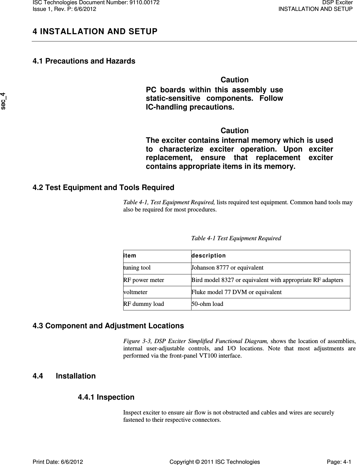   4 INSTALLATION AND SETUP 4.1 Precautions and Hazards Caution PC  boards  within  this  assembly  use static-sensitive  components.  Follow IC-handling precautions. Caution The exciter contains internal memory which is used to  characterize  exciter  operation.  Upon  exciter replacement,  ensure  that  replacement  exciter contains appropriate items in its memory. 4.2 Test Equipment and Tools Required Table 4-1, Test Equipment Required, lists required test equipment. Common hand tools may also be required for most procedures. Table 4-1 Test Equipment Required item description tuning tool Johanson 8777 or equivalent RF power meter Bird model 8327 or equivalent with appropriate RF adapters voltmeter Fluke model 77 DVM or equivalent RF dummy load 50-ohm load 4.3 Component and Adjustment Locations  Figure  3-3, DSP  Exciter  Simplified Functional  Diagram,  shows  the location of  assemblies, internal  user-adjustable  controls,  and  I/O  locations.  Note  that  most  adjustments  are performed via the front-panel VT100 interface. 4.4  Installation 4.4.1 Inspection  Inspect exciter to ensure air flow is not obstructed and cables and wires are securely fastened to their respective connectors. ISC Technologies Document Number: 9110.00172  DSP Exciter Issue 1, Rev. P: 6/6/2012  INSTALLATION AND SETUP  Print Date: 6/6/2012  Copyright © 2011 ISC Technologies  Page: 4-1 