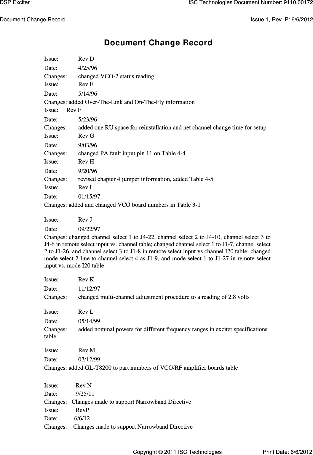   Document Change Record  Issue 1, Rev. P: 6/6/2012 Document Change Record Issue:  Rev D Date:  4/25/96 Changes:  changed VCO-2 status reading Issue:  Rev E Date:  5/14/96 Changes: added Over-The-Link and On-The-Fly information Issue:  Rev F Date:  5/23/96 Changes:  added one RU space for reinstallation and net channel change time for setup Issue:  Rev G Date:  9/03/96 Changes:  changed PA fault input pin 11 on Table 4-4 Issue:  Rev H Date:  9/20/96 Changes:  revised chapter 4 jumper information, added Table 4-5 Issue:  Rev I Date:  01/15/97 Changes: added and changed VCO board numbers in Table 3-1 Issue:  Rev J Date:  09/22/97 Changes: changed channel select 1 to J4-22, channel select 2 to J4-10, channel select 3 to J4-6 in remote select input vs. channel table; changed channel select 1 to J1-7, channel select 2 to J1-26, and channel select 3 to J1-8 in remote select input vs channel I20 table; changed mode select 2 line to channel select 4 as J1-9, and mode select 1 to J1-27 in remote select input vs. mode I20 table Issue:  Rev K Date:  11/12/97 Changes:  changed multi-channel adjustment procedure to a reading of 2.8 volts Issue:  Rev L Date:  05/14/99 Changes:  added nominal powers for different frequency ranges in exciter specifications table Issue:  Rev M Date:  07/12/99 Changes: added GL-T8200 to part numbers of VCO/RF amplifier boards table      Issue:        Rev N     Date:         9/25/11     Changes:   Changes made to support Narrowband Directive        Issue:        RevP     Date:       6/6/12     Changes:    Changes made to support Narrowband Directive    DSP Exciter  ISC Technologies Document Number: 9110.00172 Copyright © 2011 ISC Technologies  Print Date: 6/6/2012 