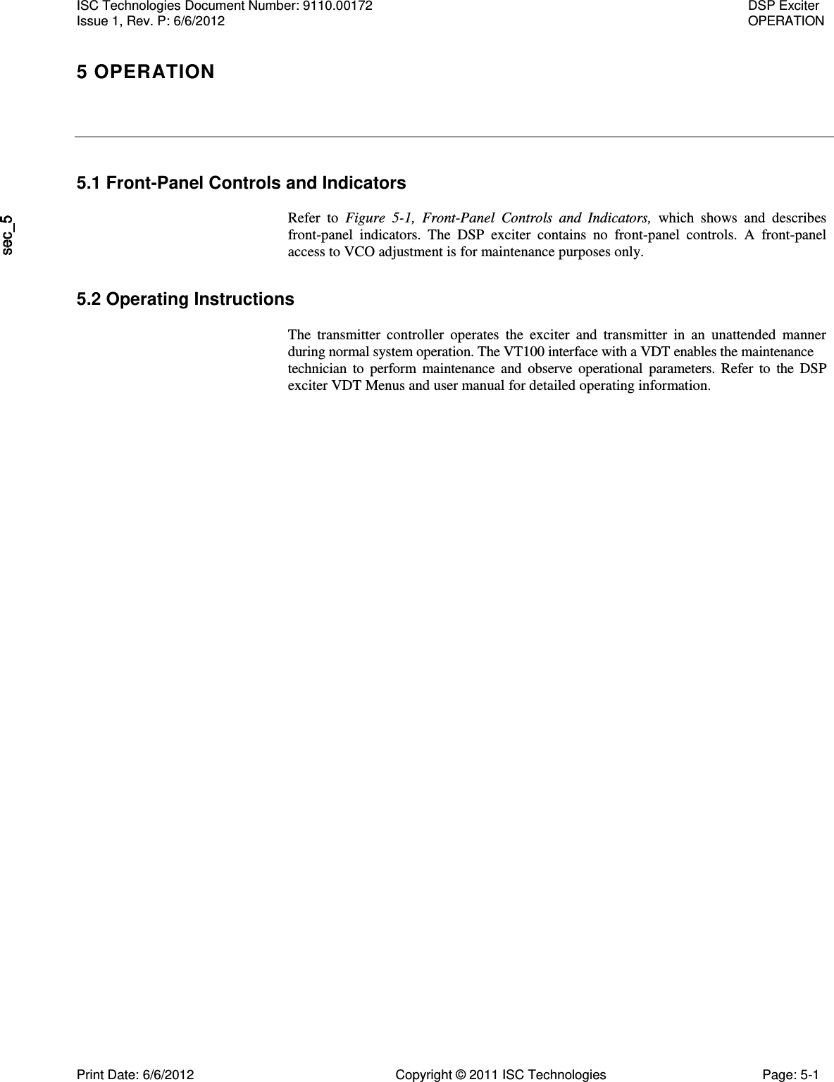    5.1 Front-Panel Controls and Indicators  Refer  to  Figure  5-1,  Front-Panel  Controls  and  Indicators,  which  shows  and  describes front-panel  indicators.  The  DSP  exciter  contains  no  front-panel  controls.  A  front-panel access to VCO adjustment is for maintenance purposes only. 5.2 Operating Instructions  The  transmitter  controller  operates  the  exciter  and  transmitter  in  an  unattended  manner during normal system operation. The VT100 interface with a VDT enables the maintenance  technician  to  perform  maintenance  and  observe  operational  parameters.  Refer  to  the  DSP exciter VDT Menus and user manual for detailed operating information. ISC Technologies Document Number: 9110.00172  DSP Exciter Issue 1, Rev. P: 6/6/2012  OPERATION 5 OPERATION  Print Date: 6/6/2012  Copyright © 2011 ISC Technologies  Page: 5-1 