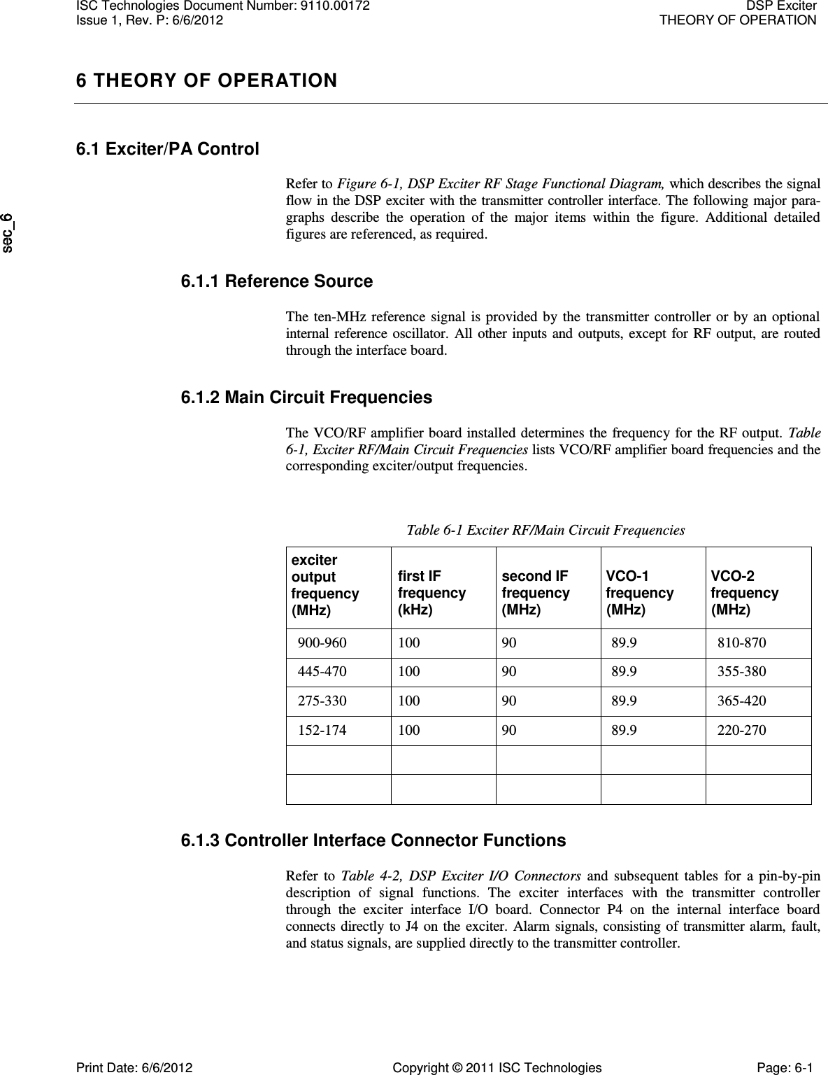   6 THEORY OF OPERATION 6.1 Exciter/PA Control  Refer to Figure 6-1, DSP Exciter RF Stage Functional Diagram, which describes the signal flow in the DSP exciter with the transmitter controller interface. The following major para-graphs  describe  the  operation  of  the  major  items  within  the  figure.  Additional  detailed figures are referenced, as required. 6.1.1 Reference Source  The  ten-MHz  reference  signal  is  provided  by the  transmitter  controller  or  by  an optional internal reference oscillator. All other  inputs  and  outputs,  except  for  RF output, are routed through the interface board. 6.1.2 Main Circuit Frequencies  The VCO/RF amplifier board installed determines the frequency for the RF output.  Table 6-1, Exciter RF/Main Circuit Frequencies lists VCO/RF amplifier board frequencies and the corresponding exciter/output frequencies. Table 6-1 Exciter RF/Main Circuit Frequencies exciter output frequency (MHz) first IF frequency (kHz) second IF frequency (MHz) VCO-1 frequency (MHz) VCO-2 frequency (MHz) 900-960 100 90 89.9 810-870 445-470 100 90 89.9 355-380 275-330 100 90 89.9 365-420 152-174 100 90 89.9 220-270           6.1.3 Controller Interface Connector Functions  Refer  to  Table  4-2,  DSP  Exciter  I/O  Connectors  and  subsequent  tables  for  a  pin-by-pin description  of  signal  functions.  The  exciter  interfaces  with  the  transmitter  controller through  the  exciter  interface  I/O  board.  Connector  P4  on  the  internal  interface  board connects directly to J4 on the exciter.  Alarm  signals, consisting of  transmitter  alarm, fault, and status signals, are supplied directly to the transmitter controller. ISC Technologies Document Number: 9110.00172  DSP Exciter Issue 1, Rev. P: 6/6/2012  THEORY OF OPERATION  Print Date: 6/6/2012  Copyright © 2011 ISC Technologies  Page: 6-1 