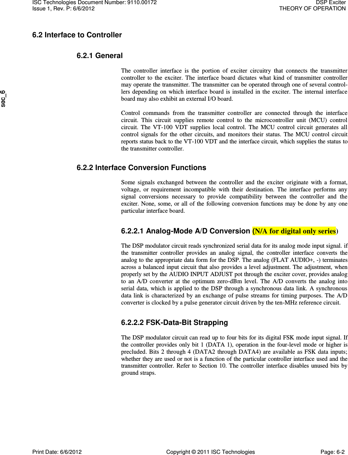   6.2 Interface to Controller 6.2.1 General  The  controller  interface  is  the  portion  of  exciter  circuitry  that  connects  the  transmitter controller  to  the  exciter.  The  interface  board  dictates  what  kind  of  transmitter  controller may operate the transmitter. The transmitter can be operated through one of several control-lers depending  on  which  interface board  is installed  in  the  exciter.  The  internal interface board may also exhibit an external I/O board.  Control  commands  from  the  transmitter  controller  are  connected  through  the  interface circuit.  This  circuit  supplies  remote  control  to  the  microcontroller  unit  (MCU)  control circuit.  The  VT-100  VDT  supplies  local  control.  The  MCU  control  circuit  generates  all control  signals  for  the  other  circuits,  and  monitors  their  status.  The  MCU  control  circuit reports status back to the VT-100 VDT and the interface circuit, which supplies the status to the transmitter controller. 6.2.2 Interface Conversion Functions  Some  signals  exchanged  between  the  controller  and  the  exciter  originate  with  a  format, voltage,  or  requirement  incompatible  with  their  destination.  The  interface  performs  any signal  conversions  necessary  to  provide  compatibility  between  the  controller  and  the exciter. None, some, or all of the following conversion functions  may be done by any one particular interface board. 6.2.2.1 Analog-Mode A/D Conversion (N/A for digital only series)  The DSP modulator circuit reads synchronized serial data for its analog mode input signal. if the  transmitter  controller  provides  an  analog  signal,  the  controller  interface  converts  the analog to the appropriate data form for the DSP. The analog (FLAT AUDIO+, -) terminates across a balanced input circuit that also provides a level adjustment. The adjustment, when properly set by the AUDIO INPUT ADJUST pot through the exciter cover, provides analog to  an  A/D  converter  at  the  optimum  zero-dBm  level.  The  A/D  converts  the  analog  into serial data,  which is applied to the  DSP through a synchronous data link.  A synchronous data link  is characterized by an exchange of pulse  streams  for timing purposes.  The  A/D converter is clocked by a pulse generator circuit driven by the ten-MHz reference circuit. 6.2.2.2 FSK-Data-Bit Strapping  The DSP modulator circuit can read up to four bits for its digital FSK mode input signal. If the controller provides only  bit 1  (DATA 1), operation in the  four-level  mode or higher is precluded.  Bits 2  through 4  (DATA2 through DATA4) are available as FSK data  inputs; whether they are used or not is a function of the particular controller interface used and the transmitter controller.  Refer to Section 10. The controller interface disables unused bits by ground straps. ISC Technologies Document Number: 9110.00172  DSP Exciter Issue 1, Rev. P: 6/6/2012  THEORY OF OPERATION  Print Date: 6/6/2012  Copyright © 2011 ISC Technologies  Page: 6-2 