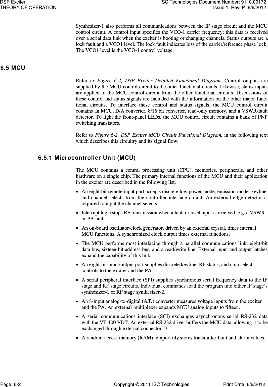   Synthesizer-1 also performs all communications between the IF stage circuit and the MCU control circuit. A control input specifies the VCO-1 carrier frequency; this data is received over a serial data link when the exciter is booting or changing channels. Status outputs are a lock fault and a VCO1 level. The lock fault indicates loss of the carrier/reference phase lock. The VCO1 level is the VCO-1 control voltage. 6.5 MCU Refer  to  Figure  6-4,  DSP  Exciter  Detailed  Functional  Diagram.  Control  outputs  are supplied by the MCU control circuit to the other functional circuits. Likewise, status inputs are  applied  to  the MCU  control  circuit  from  the other  functional  circuits.  Discussions  of these control and status signals are included with the information on the other major func-tional  circuits.  To  interface  these  control  and  status  signals,  the  MCU  control  circuit contains an MCU, D/A converter, 8/16 bit converter, read-only memory, and a VSWR-fault detector. To light the front-panel LEDs, the MCU control circuit contains a bank of PNP switching transistors.  Refer to  Figure  6-2, DSP Exciter MCU Circuit Functional Diagram,  in the following text which describes this circuitry and its signal flow. 6.5.1 Microcontroller Unit (MCU)  The  MCU  contains  a  central  processing  unit  (CPU),  memories,  peripherals,  and  other hardware on a single chip. The primary internal functions of the MCU and their application in the exciter are described in the following list.  An eight-bit remote input port accepts discrete low power mode, emission mode, keyline, and  channel  selects  from  the  controller  interface  circuit.  An  external  edge  detector  is required to input the channel selects.  Interrupt logic stops RF transmission when a fault or reset input is received, e.g. a VSWR or PA fault.  An on-board oscillator/clock generator, driven by an external crystal, times internal MCU functions. A synchronized clock output times external functions.  The MCU  performs  most interfacing through a parallel communications link: eight-bit data bus, sixteen-bit address bus, and a read/write line. External input and output latches expand the capability of this link.  An eight-bit input/output port supplies discrete keyline, RF status, and chip select controls to the exciter and the PA.  A serial peripheral interface (SPI) supplies synchronous serial frequency data to the IF stage and RF stage circuits. Individual commands load the program into either IF stage’s synthesizer-1 or RF stage synthesizer-2.  An 8-input analog-to-digital (A/D) converter measures voltage inputs from the exciter and the PA. An external multiplexer expands MCU analog inputs to fifteen.  A  serial  communications  interface  (SCI)  exchanges  asynchronous  serial  RS-232  data with the VT-100 VDT. An external RS-232 driver buffers the MCU data, allowing it to be exchanged through external connector J3.  A random-access memory (RAM) temporarily stores transmitter fault and alarm values. DSP Exciter  ISC Technologies Document Number: 9110.00172 THEORY OF OPERATION  Issue 1, Rev. P: 6/6/2012 Page: 6-2  Copyright © 2011 ISC Technologies  Print Date: 6/6/2012 
