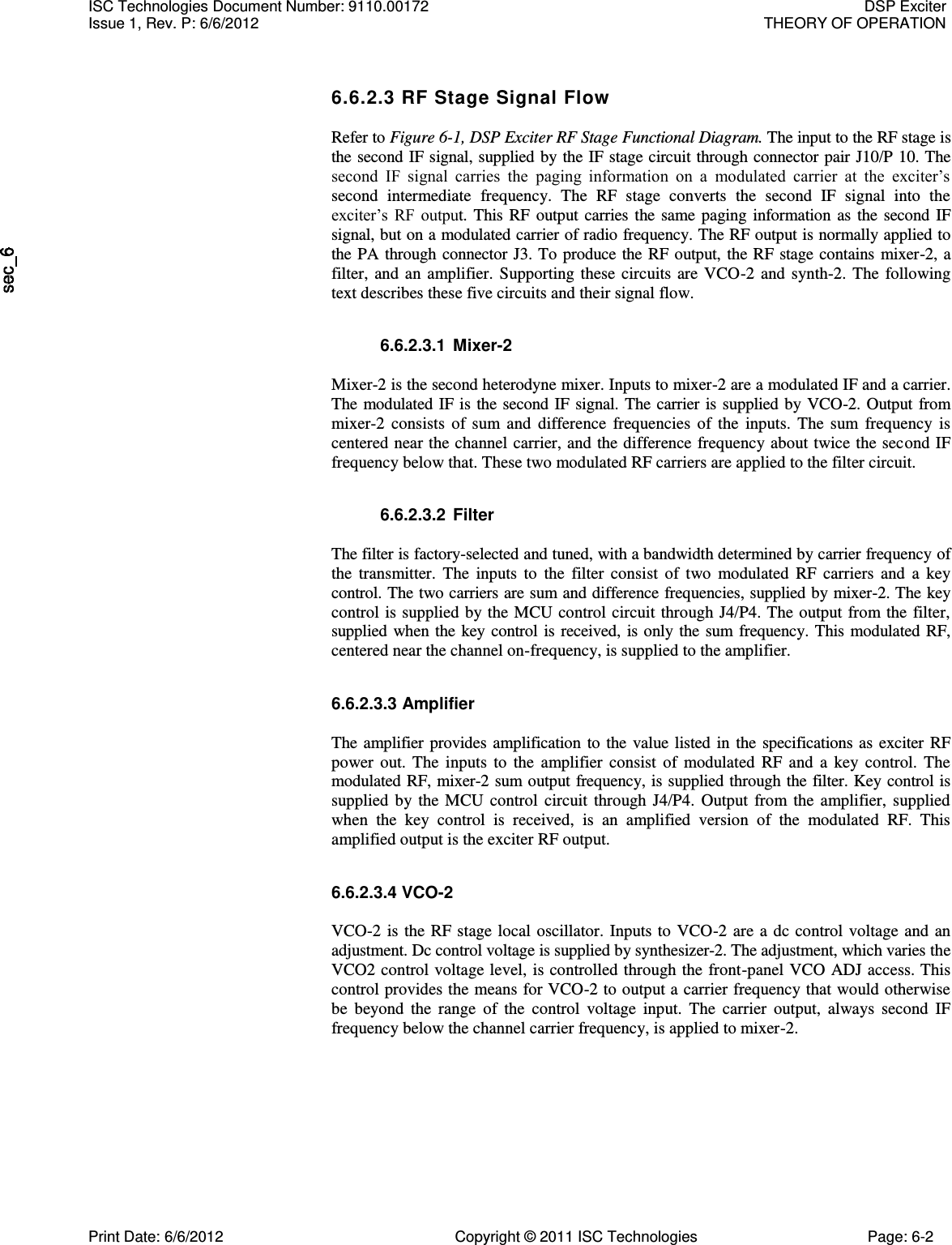   6.6.2.3 RF Stage Signal Flow  Refer to Figure 6-1, DSP Exciter RF Stage Functional Diagram. The input to the RF stage is the second IF signal, supplied by the IF stage circuit through connector pair J10/P 10. The second  IF  signal  carries  the  paging  information  on  a  modulated  carrier  at  the  exciter’s second  intermediate  frequency.  The  RF  stage  converts  the  second  IF  signal  into  the exciter’s  RF  output.  This  RF  output  carries  the  same  paging  information as  the  second  IF signal, but on a modulated carrier of radio frequency. The RF output is normally applied to the  PA through connector  J3. To produce the RF output, the RF stage contains  mixer-2, a filter,  and  an  amplifier.  Supporting  these  circuits  are  VCO-2  and  synth-2.  The  following text describes these five circuits and their signal flow.  6.6.2.3.1  Mixer-2  Mixer-2 is the second heterodyne mixer. Inputs to mixer-2 are a modulated IF and a carrier. The  modulated IF is  the second  IF signal. The carrier  is supplied by VCO-2.  Output from mixer-2  consists  of  sum  and  difference  frequencies  of  the  inputs.  The  sum  frequency  is centered near the channel carrier, and the difference frequency about twice the second IF frequency below that. These two modulated RF carriers are applied to the filter circuit.  6.6.2.3.2  Filter  The filter is factory-selected and tuned, with a bandwidth determined by carrier frequency of the  transmitter.  The  inputs  to  the  filter  consist  of  two  modulated  RF  carriers  and  a  key control. The two carriers are sum and difference frequencies, supplied by mixer-2. The key control is  supplied by the MCU  control circuit through J4/P4. The  output from the  filter, supplied  when the key control is received,  is only  the  sum  frequency. This modulated RF, centered near the channel on-frequency, is supplied to the amplifier. 6.6.2.3.3 Amplifier  The  amplifier  provides  amplification  to  the  value listed  in  the specifications  as  exciter  RF power  out.  The  inputs  to  the  amplifier  consist  of  modulated  RF  and  a  key  control.  The modulated RF, mixer-2 sum output frequency, is supplied through the filter. Key control is supplied  by  the  MCU  control  circuit  through  J4/P4.  Output  from  the  amplifier,  supplied when  the  key  control  is  received,  is  an  amplified  version  of  the  modulated  RF.  This amplified output is the exciter RF output. 6.6.2.3.4 VCO-2  VCO-2  is the  RF stage local  oscillator.  Inputs to  VCO-2  are  a  dc control voltage  and  an adjustment. Dc control voltage is supplied by synthesizer-2. The adjustment, which varies the VCO2 control voltage level, is controlled through the front-panel VCO ADJ access. This control provides the means for VCO-2 to output a carrier frequency that would otherwise be  beyond  the  range  of  the  control  voltage  input.  The  carrier  output,  always  second  IF frequency below the channel carrier frequency, is applied to mixer-2. ISC Technologies Document Number: 9110.00172  DSP Exciter Issue 1, Rev. P: 6/6/2012  THEORY OF OPERATION  Print Date: 6/6/2012  Copyright © 2011 ISC Technologies  Page: 6-2 