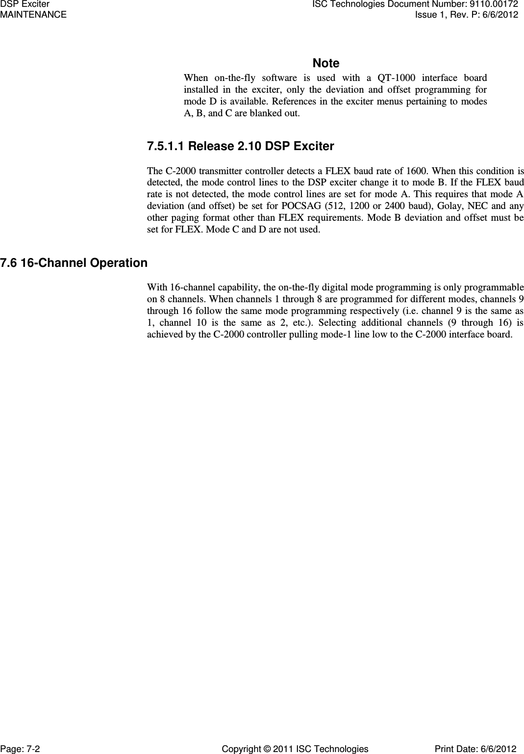   Note When  on-the-fly  software  is  used  with  a  QT-1000  interface  board installed  in  the  exciter,  only  the  deviation  and  offset  programming  for mode D is available. References in the exciter menus pertaining to modes A, B, and C are blanked out. 7.5.1.1 Release 2.10 DSP Exciter  The C-2000 transmitter controller detects a FLEX baud rate of 1600. When this condition is detected, the mode control lines to the DSP exciter change it to mode B. If the FLEX baud rate is not detected, the mode control lines are set for mode A. This requires that mode A deviation (and offset) be set for POCSAG (512, 1200 or 2400 baud), Golay, NEC and any other paging format other than FLEX requirements. Mode B deviation and offset  must be set for FLEX. Mode C and D are not used. 7.6 16-Channel Operation  With 16-channel capability, the on-the-fly digital mode programming is only programmable on 8 channels. When channels 1 through 8 are programmed for different modes, channels 9 through 16 follow the same mode programming respectively (i.e. channel 9 is the same as 1,  channel  10  is  the  same  as  2,  etc.).  Selecting  additional  channels  (9  through  16)  is achieved by the C-2000 controller pulling mode-1 line low to the C-2000 interface board. DSP Exciter  ISC Technologies Document Number: 9110.00172 MAINTENANCE  Issue 1, Rev. P: 6/6/2012 Page: 7-2  Copyright © 2011 ISC Technologies  Print Date: 6/6/2012 