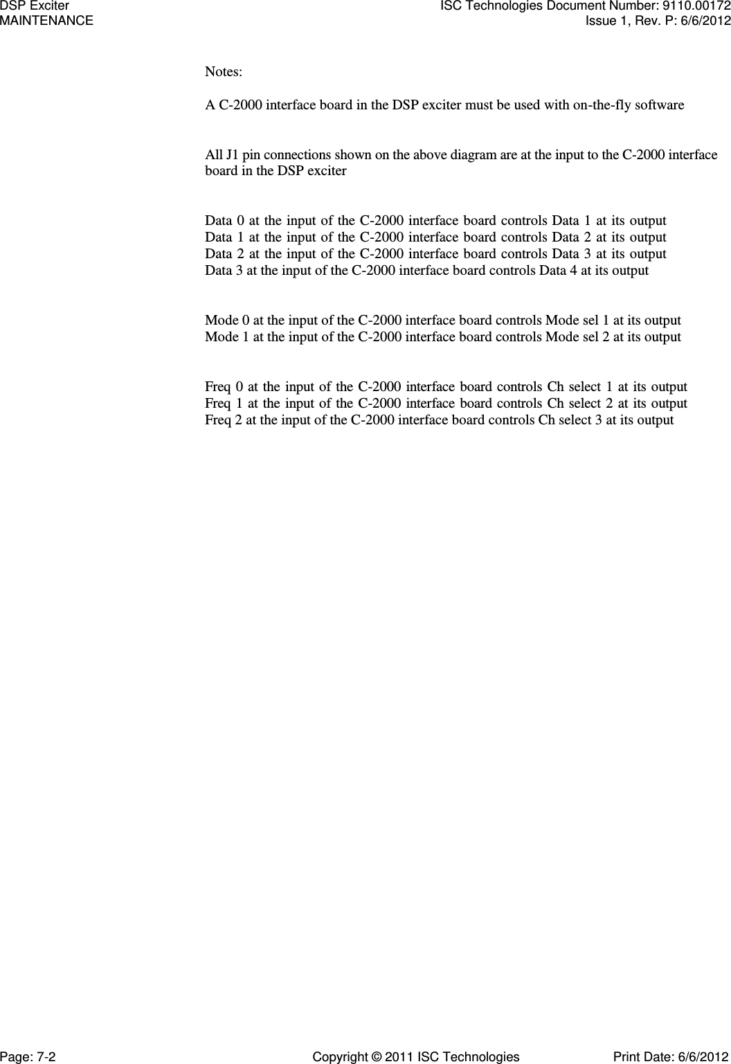   Notes:  A C-2000 interface board in the DSP exciter must be used with on-the-fly software   All J1 pin connections shown on the above diagram are at the input to the C-2000 interface board in the DSP exciter   Data 0 at the input of the C-2000 interface board controls Data 1 at its output Data 1 at the input of the C-2000 interface board controls Data 2 at its output Data 2 at the input of the C-2000 interface board controls Data 3 at its output Data 3 at the input of the C-2000 interface board controls Data 4 at its output   Mode 0 at the input of the C-2000 interface board controls Mode sel 1 at its output Mode 1 at the input of the C-2000 interface board controls Mode sel 2 at its output   Freq 0 at the  input of the C-2000 interface board controls Ch select 1 at its output Freq 1 at the  input of the C-2000 interface board controls Ch select 2 at its output Freq 2 at the input of the C-2000 interface board controls Ch select 3 at its output DSP Exciter  ISC Technologies Document Number: 9110.00172 MAINTENANCE  Issue 1, Rev. P: 6/6/2012 Page: 7-2  Copyright © 2011 ISC Technologies  Print Date: 6/6/2012 