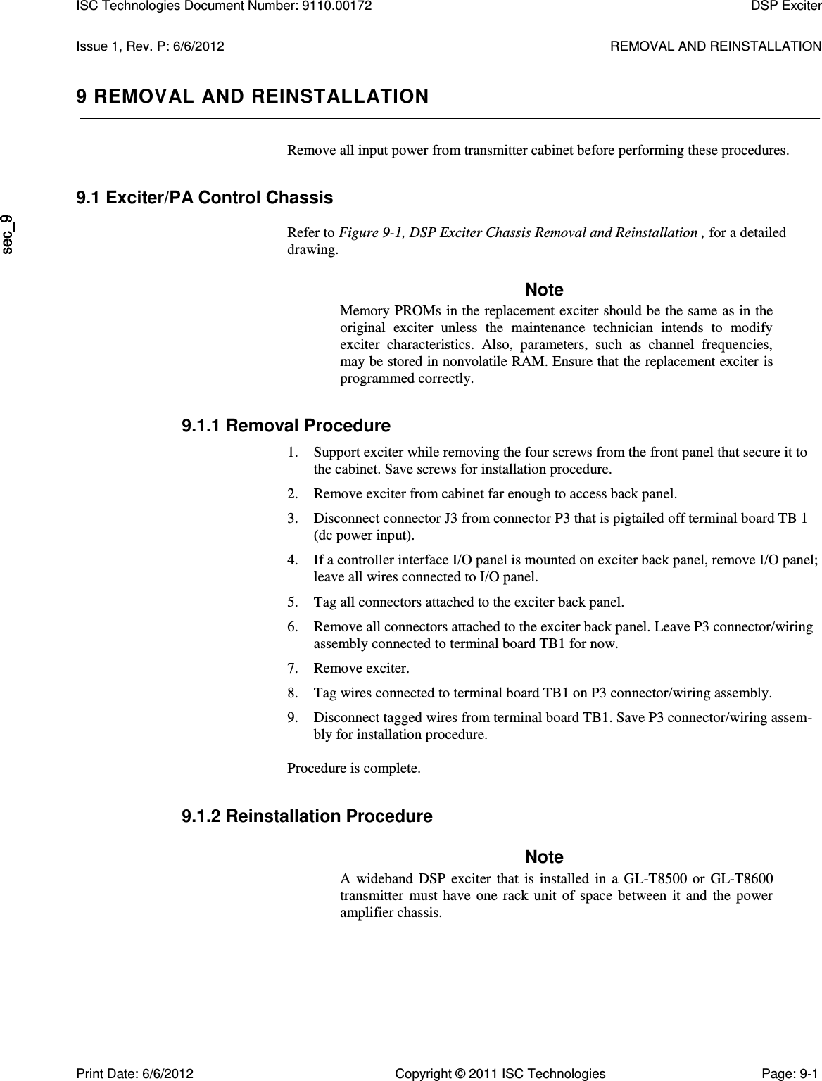   Issue 1, Rev. P: 6/6/2012  REMOVAL AND REINSTALLATION 9 REMOVAL AND REINSTALLATION Remove all input power from transmitter cabinet before performing these procedures. 9.1 Exciter/PA Control Chassis  Refer to Figure 9-1, DSP Exciter Chassis Removal and Reinstallation , for a detailed drawing. Note Memory PROMs in the replacement exciter should be the same as in the original  exciter  unless  the  maintenance  technician  intends  to  modify exciter  characteristics.  Also,  parameters,  such  as  channel  frequencies, may be stored in nonvolatile RAM. Ensure that the replacement exciter is programmed correctly. 9.1.1 Removal Procedure 1. Support exciter while removing the four screws from the front panel that secure it to the cabinet. Save screws for installation procedure. 2. Remove exciter from cabinet far enough to access back panel. 3. Disconnect connector J3 from connector P3 that is pigtailed off terminal board TB 1 (dc power input). 4. If a controller interface I/O panel is mounted on exciter back panel, remove I/O panel; leave all wires connected to I/O panel. 5. Tag all connectors attached to the exciter back panel. 6. Remove all connectors attached to the exciter back panel. Leave P3 connector/wiring assembly connected to terminal board TB1 for now. 7. Remove exciter. 8. Tag wires connected to terminal board TB1 on P3 connector/wiring assembly. 9. Disconnect tagged wires from terminal board TB1. Save P3 connector/wiring assem-bly for installation procedure.  Procedure is complete. 9.1.2 Reinstallation Procedure Note A  wideband  DSP  exciter  that  is  installed  in  a  GL-T8500  or  GL-T8600 transmitter  must  have  one  rack  unit  of  space  between  it  and  the  power amplifier chassis. ISC Technologies Document Number: 9110.00172  DSP Exciter  Print Date: 6/6/2012  Copyright © 2011 ISC Technologies  Page: 9-1 