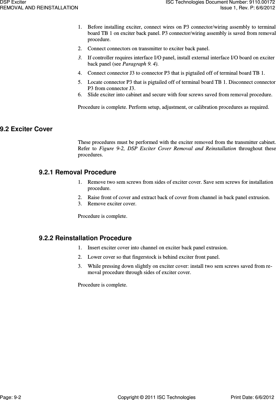   1. Before installing exciter, connect wires on P3 connector/wiring assembly to terminal board TB 1 on exciter back panel. P3 connector/wiring assembly is saved from removal procedure. 2. Connect connectors on transmitter to exciter back panel. 3. If controller requires interface I/O panel, install external interface I/O board on exciter back panel (see Paragraph 9. 4). 4. Connect connector J3 to connector P3 that is pigtailed off of terminal board TB 1. 5. Locate connector P3 that is pigtailed off of terminal board TB 1. Disconnect connector P3 from connector J3. 6. Slide exciter into cabinet and secure with four screws saved from removal procedure. Procedure is complete. Perform setup, adjustment, or calibration procedures as required. 9.2 Exciter Cover  These procedures must be performed with the exciter removed from the transmitter cabinet. Refer  to  Figure  9-2,  DSP  Exciter  Cover  Removal  and  Reinstallation  throughout  these procedures. 9.2.1 Removal Procedure 1. Remove two sem screws from sides of exciter cover. Save sem screws for installation procedure. 2. Raise front of cover and extract back of cover from channel in back panel extrusion. 3. Remove exciter cover. Procedure is complete. 9.2.2 Reinstallation Procedure 1. Insert exciter cover into channel on exciter back panel extrusion. 2. Lower cover so that fingerstock is behind exciter front panel. 3. While pressing down slightly on exciter cover: install two sem screws saved from re-moval procedure through sides of exciter cover.  Procedure is complete. DSP Exciter  ISC Technologies Document Number: 9110.00172 REMOVAL AND REINSTALLATION  Issue 1, Rev. P: 6/6/2012 Page: 9-2  Copyright © 2011 ISC Technologies  Print Date: 6/6/2012 