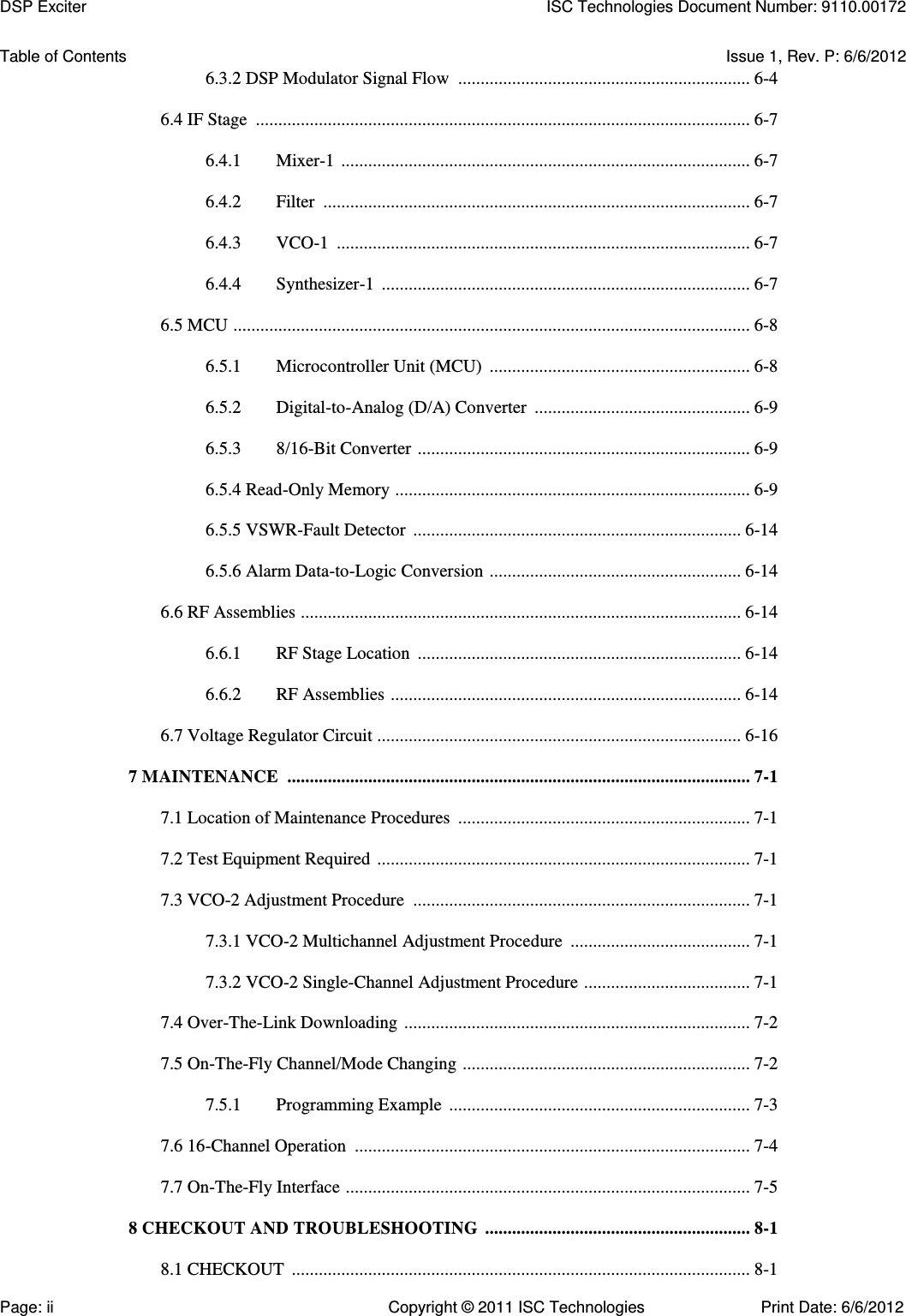   Table of Contents  Issue 1, Rev. P: 6/6/2012 6.3.2 DSP Modulator Signal Flow  ................................................................. 6-4  6.4 IF Stage  .............................................................................................................. 6-7  6.4.1  Mixer-1  ........................................................................................... 6-7  6.4.2  Filter  ............................................................................................... 6-7  6.4.3  VCO-1  ............................................................................................ 6-7  6.4.4  Synthesizer-1  .................................................................................. 6-7  6.5 MCU  ................................................................................................................... 6-8  6.5.1  Microcontroller Unit (MCU)  .......................................................... 6-8  6.5.2  Digital-to-Analog (D/A) Converter  ................................................ 6-9  6.5.3  8/16-Bit Converter  .......................................................................... 6-9  6.5.4 Read-Only Memory  ............................................................................... 6-9  6.5.5 VSWR-Fault Detector  ......................................................................... 6-14  6.5.6 Alarm Data-to-Logic Conversion  ........................................................ 6-14  6.6 RF Assemblies  .................................................................................................. 6-14  6.6.1  RF Stage Location  ........................................................................ 6-14  6.6.2  RF Assemblies  .............................................................................. 6-14  6.7 Voltage Regulator Circuit ................................................................................. 6-16  7 MAINTENANCE  ....................................................................................................... 7-1  7.1 Location of Maintenance Procedures  ................................................................. 7-1  7.2 Test Equipment Required  ................................................................................... 7-1  7.3 VCO-2 Adjustment Procedure  ........................................................................... 7-1  7.3.1 VCO-2 Multichannel Adjustment Procedure  ........................................ 7-1  7.3.2 VCO-2 Single-Channel Adjustment Procedure  ..................................... 7-1  7.4 Over-The-Link Downloading  ............................................................................. 7-2  7.5 On-The-Fly Channel/Mode Changing  ................................................................ 7-2  7.5.1  Programming Example  ................................................................... 7-3  7.6 16-Channel Operation  ........................................................................................ 7-4  7.7 On-The-Fly Interface  .......................................................................................... 7-5  8 CHECKOUT AND TROUBLESHOOTING  ........................................................... 8-1  8.1 CHECKOUT  ...................................................................................................... 8-1 DSP Exciter  ISC Technologies Document Number: 9110.00172 Page: ii  Copyright © 2011 ISC Technologies  Print Date: 6/6/2012 