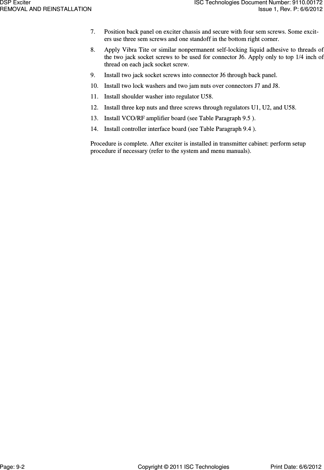  7. Position back panel on exciter chassis and secure with four sem screws. Some excit-ers use three sem screws and one standoff in the bottom right corner. 8. Apply Vibra Tite or similar nonpermanent self-locking liquid adhesive to threads of the two jack socket screws to be used for connector J6. Apply only to top 1/4 inch of thread on each jack socket screw. 9. Install two jack socket screws into connector J6 through back panel. 10. Install two lock washers and two jam nuts over connectors J7 and J8. 11. Install shoulder washer into regulator U58. 12. Install three kep nuts and three screws through regulators U1, U2, and U58. 13. Install VCO/RF amplifier board (see Table Paragraph 9.5 ). 14. Install controller interface board (see Table Paragraph 9.4 ).  Procedure is complete. After exciter is installed in transmitter cabinet: perform setup procedure if necessary (refer to the system and menu manuals). DSP Exciter  ISC Technologies Document Number: 9110.00172 REMOVAL AND REINSTALLATION  Issue 1, Rev. P: 6/6/2012 Page: 9-2  Copyright © 2011 ISC Technologies  Print Date: 6/6/2012 