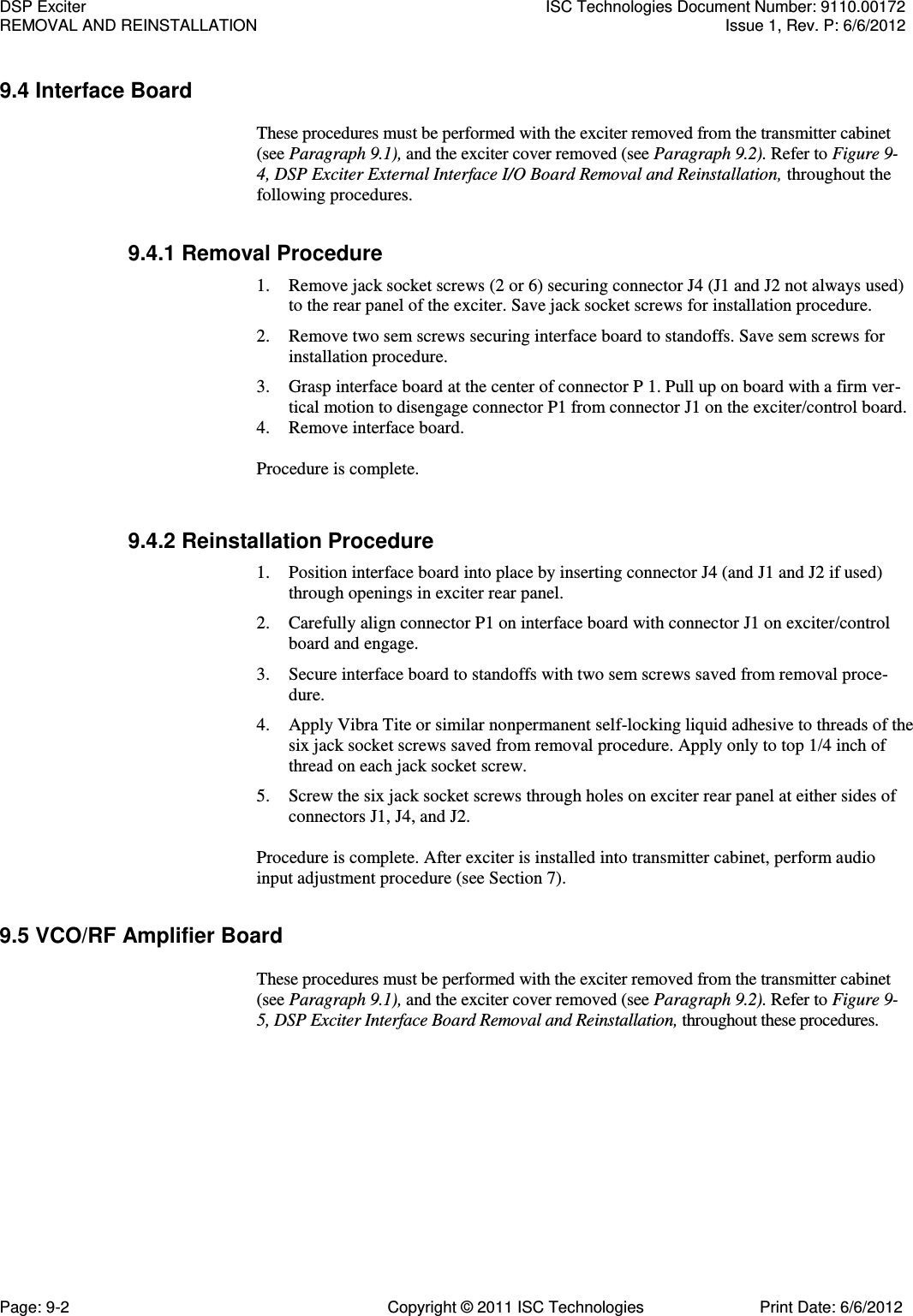   9.4 Interface Board  These procedures must be performed with the exciter removed from the transmitter cabinet (see Paragraph 9.1), and the exciter cover removed (see Paragraph 9.2). Refer to Figure 9- 4, DSP Exciter External Interface I/O Board Removal and Reinstallation, throughout the following procedures. 9.4.1 Removal Procedure 1. Remove jack socket screws (2 or 6) securing connector J4 (J1 and J2 not always used) to the rear panel of the exciter. Save jack socket screws for installation procedure. 2. Remove two sem screws securing interface board to standoffs. Save sem screws for installation procedure. 3. Grasp interface board at the center of connector P 1. Pull up on board with a firm ver-tical motion to disengage connector P1 from connector J1 on the exciter/control board. 4. Remove interface board. Procedure is complete. 9.4.2 Reinstallation Procedure 1. Position interface board into place by inserting connector J4 (and J1 and J2 if used) through openings in exciter rear panel. 2. Carefully align connector P1 on interface board with connector J1 on exciter/control board and engage. 3. Secure interface board to standoffs with two sem screws saved from removal proce-dure. 4. Apply Vibra Tite or similar nonpermanent self-locking liquid adhesive to threads of the six jack socket screws saved from removal procedure. Apply only to top 1/4 inch of thread on each jack socket screw. 5. Screw the six jack socket screws through holes on exciter rear panel at either sides of connectors J1, J4, and J2.  Procedure is complete. After exciter is installed into transmitter cabinet, perform audio input adjustment procedure (see Section 7). 9.5 VCO/RF Amplifier Board  These procedures must be performed with the exciter removed from the transmitter cabinet (see Paragraph 9.1), and the exciter cover removed (see Paragraph 9.2). Refer to Figure 9- 5, DSP Exciter Interface Board Removal and Reinstallation, throughout these procedures. DSP Exciter  ISC Technologies Document Number: 9110.00172 REMOVAL AND REINSTALLATION  Issue 1, Rev. P: 6/6/2012 Page: 9-2  Copyright © 2011 ISC Technologies  Print Date: 6/6/2012 