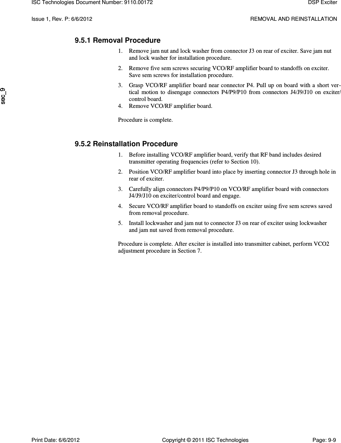   Issue 1, Rev. P: 6/6/2012  REMOVAL AND REINSTALLATION 9.5.1 Removal Procedure 1. Remove jam nut and lock washer from connector J3 on rear of exciter. Save jam nut and lock washer for installation procedure. 2. Remove five sem screws securing VCO/RF amplifier board to standoffs on exciter. Save sem screws for installation procedure. 3. Grasp VCO/RF amplifier board near connector P4. Pull up on board with a short ver-tical  motion  to  disengage  connectors  P4/P9/P10  from  connectors  J4/J9/J10  on  exciter/ control board. 4. Remove VCO/RF amplifier board. Procedure is complete. 9.5.2 Reinstallation Procedure 1. Before installing VCO/RF amplifier board, verify that RF band includes desired transmitter operating frequencies (refer to Section 10). 2. Position VCO/RF amplifier board into place by inserting connector J3 through hole in rear of exciter. 3. Carefully align connectors P4/P9/P10 on VCO/RF amplifier board with connectors J4/J9/J10 on exciter/control board and engage. 4. Secure VCO/RF amplifier board to standoffs on exciter using five sem screws saved from removal procedure. 5. Install lockwasher and jam nut to connector J3 on rear of exciter using lockwasher and jam nut saved from removal procedure.  Procedure is complete. After exciter is installed into transmitter cabinet, perform VCO2 adjustment procedure in Section 7. ISC Technologies Document Number: 9110.00172  DSP Exciter  Print Date: 6/6/2012  Copyright © 2011 ISC Technologies  Page: 9-9 