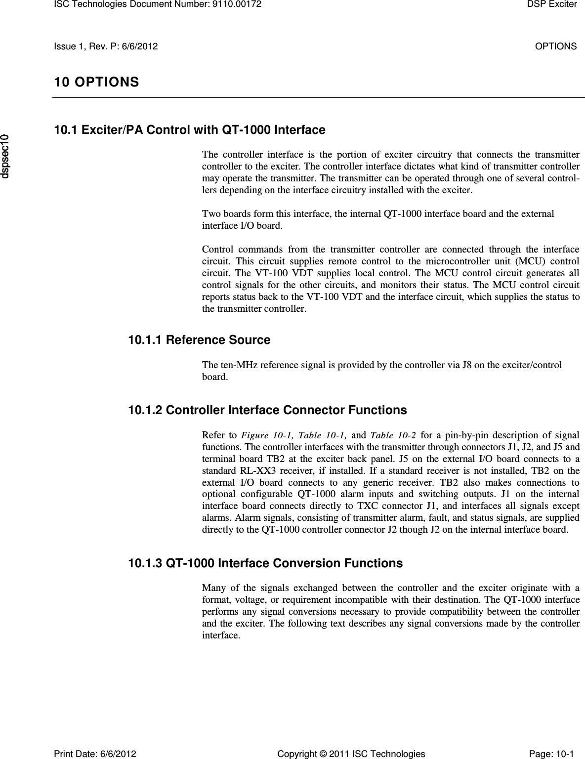    Issue 1, Rev. P: 6/6/2012  OPTIONS 10 OPTIONS 10.1 Exciter/PA Control with QT-1000 Interface  The  controller  interface  is  the  portion  of  exciter  circuitry  that  connects  the  transmitter controller to the exciter. The controller interface dictates what kind of transmitter controller may operate the transmitter. The transmitter can be operated through one of several control-lers depending on the interface circuitry installed with the exciter.  Two boards form this interface, the internal QT-1000 interface board and the external interface I/O board.  Control  commands  from  the  transmitter  controller  are  connected  through  the  interface circuit.  This  circuit  supplies  remote  control  to  the  microcontroller  unit  (MCU)  control circuit.  The  VT-100  VDT  supplies  local  control.  The  MCU  control  circuit  generates  all control  signals  for  the  other  circuits,  and  monitors  their  status.  The  MCU  control  circuit reports status back to the VT-100 VDT and the interface circuit, which supplies the status to the transmitter controller. 10.1.1 Reference Source  The ten-MHz reference signal is provided by the controller via J8 on the exciter/control board. 10.1.2 Controller Interface Connector Functions  Refer  to  Figure  10-1,  Table  10-1,  and  Table  10-2  for  a  pin-by-pin  description  of  signal functions. The controller interfaces with the transmitter through connectors J1, J2, and J5 and terminal  board  TB2  at  the  exciter  back  panel.  J5  on  the  external  I/O  board  connects  to  a standard  RL-XX3  receiver,  if  installed.  If  a  standard  receiver  is  not  installed,  TB2  on  the external  I/O  board  connects  to  any  generic  receiver.  TB2  also  makes  connections  to optional  configurable  QT-1000  alarm  inputs  and  switching  outputs.  J1  on  the  internal interface  board  connects  directly  to  TXC  connector  J1,  and  interfaces  all  signals  except alarms. Alarm signals, consisting of transmitter alarm, fault, and status signals, are supplied directly to the QT-1000 controller connector J2 though J2 on the internal interface board. 10.1.3 QT-1000 Interface Conversion Functions  Many  of  the  signals  exchanged  between  the  controller  and  the  exciter  originate  with  a format, voltage, or requirement incompatible with their destination. The QT-1000 interface performs  any  signal  conversions  necessary  to  provide compatibility  between  the controller and the exciter. The following text describes any signal conversions made by the controller interface. ISC Technologies Document Number: 9110.00172  DSP Exciter  Print Date: 6/6/2012  Copyright © 2011 ISC Technologies  Page: 10-1 